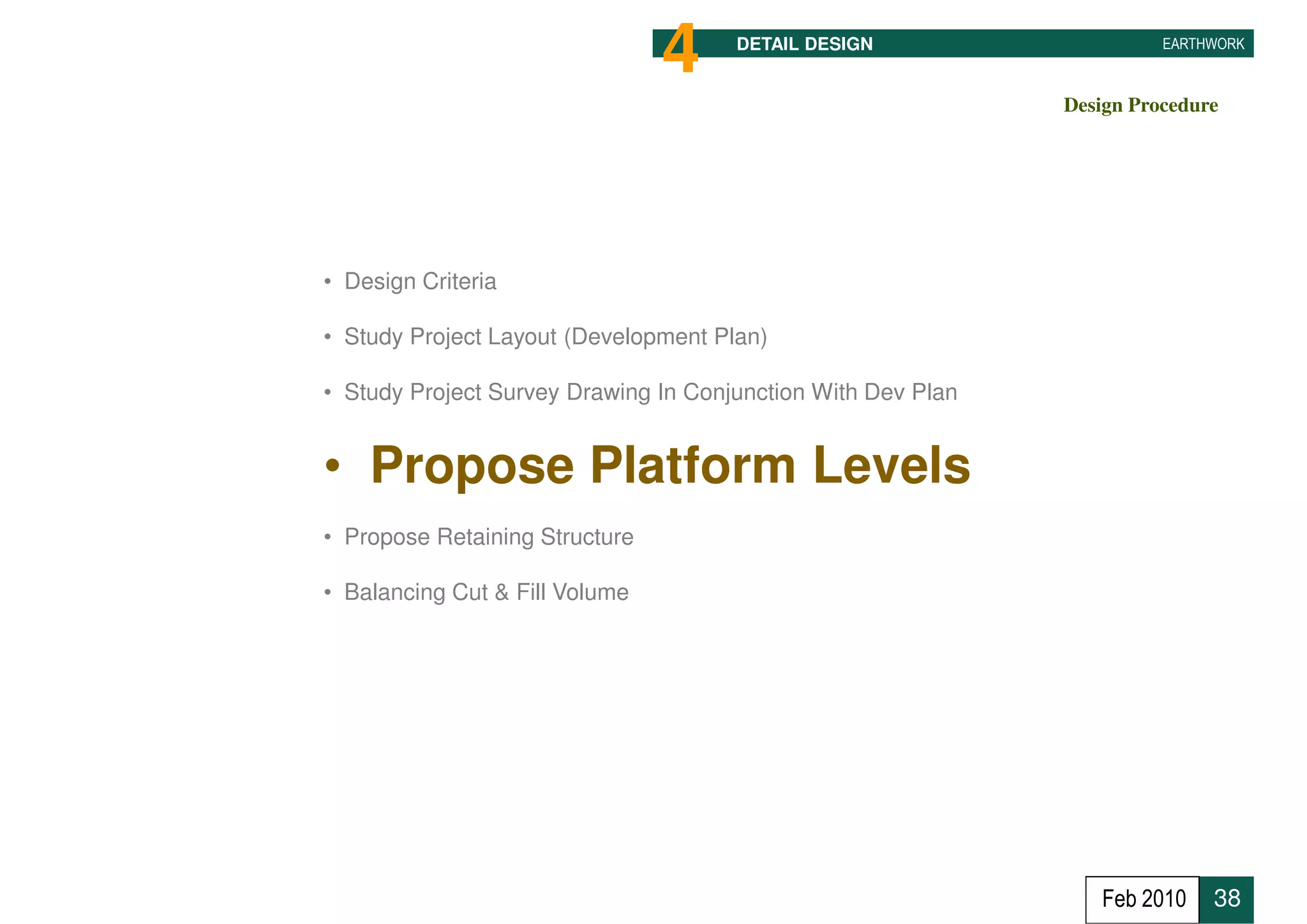 4     DETAIL DESIGN                     EARTHWORK



                                                              Design Procedure




• Design Criteria

• Study Project Layout (Development Plan)

• Study Project Survey Drawing In Conjunction With Dev Plan


• Propose Platform Levels
• Propose Retaining Structure

• Balancing Cut & Fill Volume




                                                                 Feb 2010    38
 