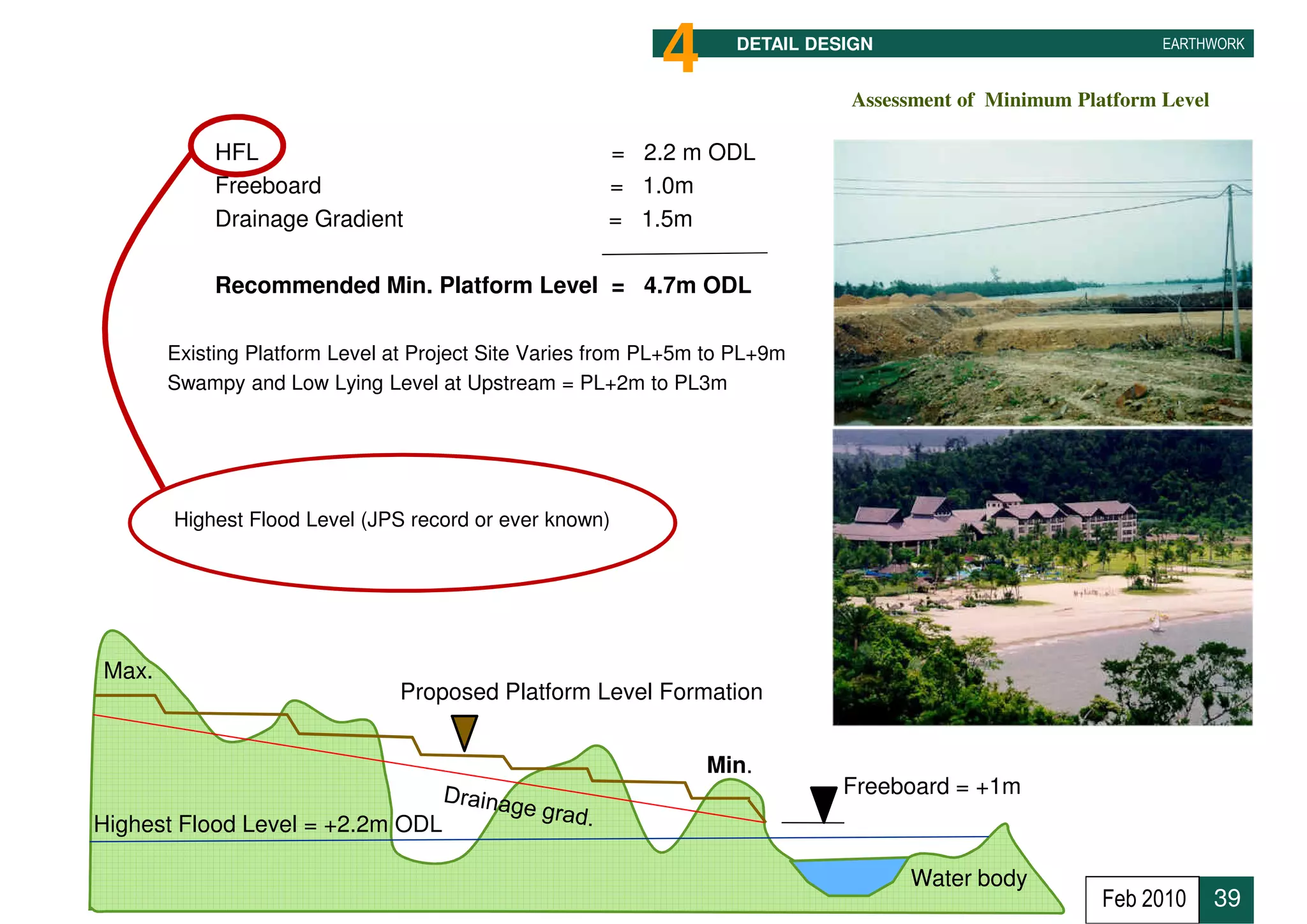 4       DETAIL DESIGN                            EARTHWORK


                                                                             Assessment of Minimum Platform Level

       •    HFL                                       = 2.2 m ODL
       •    Freeboard                                 = 1.0m
       •    Drainage Gradient                         = 1.5m

       •    Recommended Min. Platform Level = 4.7m ODL

       Existing Platform Level at Project Site Varies from PL+5m to PL+9m
       Swampy and Low Lying Level at Upstream = PL+2m to PL3m




       Highest Flood Level (JPS record or ever known)




Max.
                               Proposed Platform Level Formation


                                                                Min.
                                                                             Freeboard = +1m
Highest Flood Level = +2.2m ODL

                                                                                   Water body
                                                                                                      Feb 2010      39
 