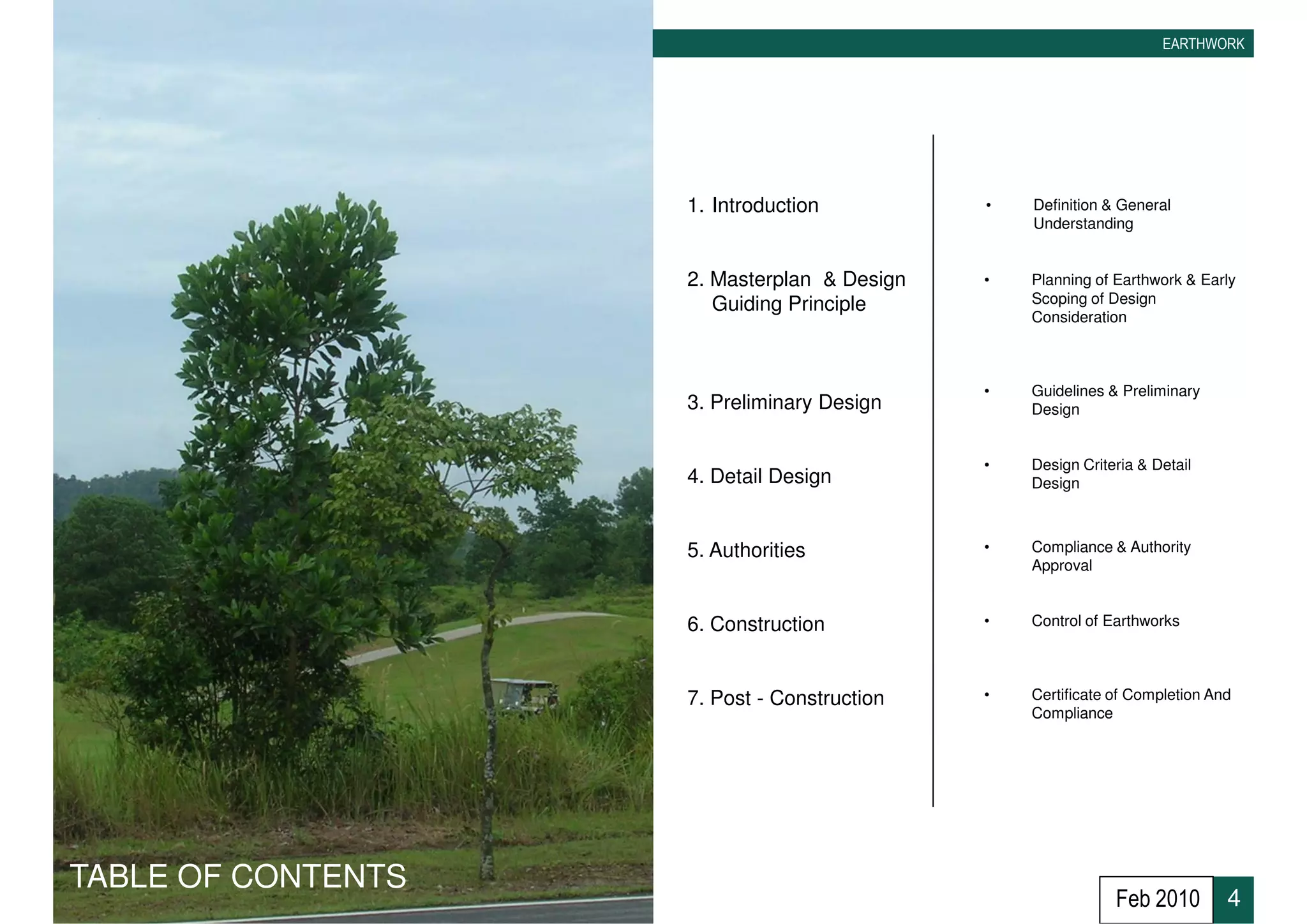 EARTHWORK




                    1. Introduction          •   Definition & General
                                                 Understanding


                    2. Masterplan & Design   •   Planning of Earthwork & Early
                       Guiding Principle         Scoping of Design
                                                 Consideration



                                             •   Guidelines & Preliminary
                    3. Preliminary Design        Design


                                             •   Design Criteria & Detail
                    4. Detail Design             Design



                    5. Authorities           •   Compliance & Authority
                                                 Approval


                    6. Construction          •   Control of Earthworks




                    7. Post - Construction   •   Certificate of Completion And
                                                 Compliance




TABLE OF CONTENTS
                                                             Feb 2010        4
 