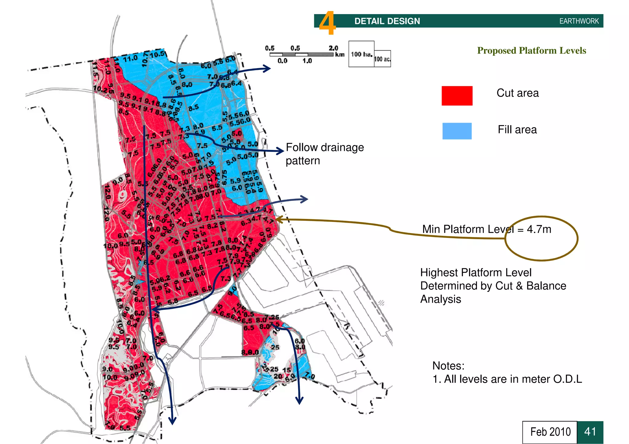4      DETAIL DESIGN                               EARTHWORK



                                       Proposed Platform Levels



                                           Cut area


                                           Fill area
Follow drainage
pattern




                     •       Min Platform Level = 4.7m


                         Highest Platform Level
                         Determined by Cut & Balance
                         Analysis




                              Notes:
                              1. All levels are in meter O.D.L



                                                  Feb 2010       41
 