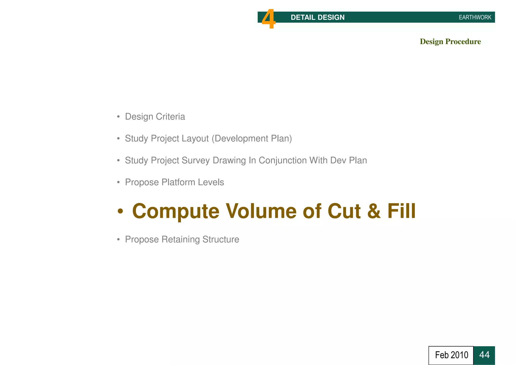 4     DETAIL DESIGN                   EARTHWORK



                                                              Design Procedure




• Design Criteria

• Study Project Layout (Development Plan)

• Study Project Survey Drawing In Conjunction With Dev Plan

• Propose Platform Levels


• Compute Volume of Cut & Fill
• Propose Retaining Structure




                                                                 Feb 2010    44
 