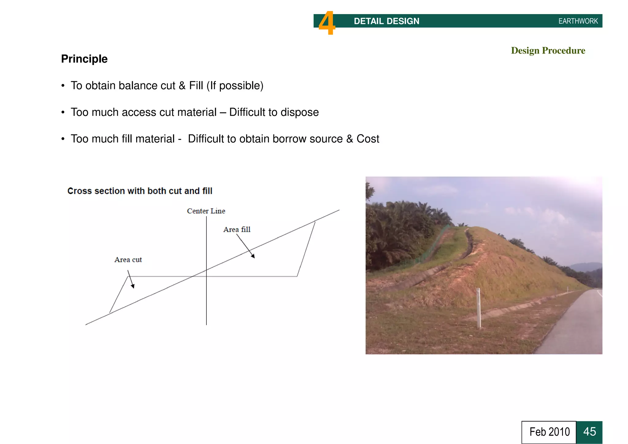 4      DETAIL DESIGN             EARTHWORK



                                                                             Design Procedure
Principle

• To obtain balance cut & Fill (If possible)

• Too much access cut material – Difficult to dispose

• Too much fill material - Difficult to obtain borrow source & Cost




                                                                                Feb 2010    45
 