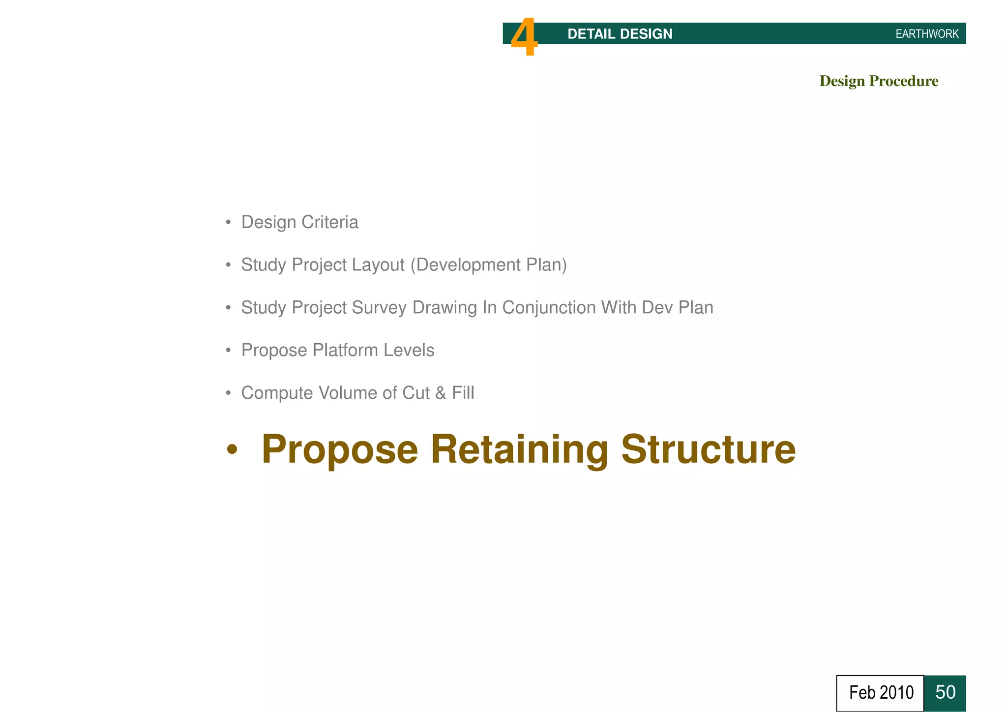 4      DETAIL DESIGN                  EARTHWORK



                                                              Design Procedure




• Design Criteria

• Study Project Layout (Development Plan)

• Study Project Survey Drawing In Conjunction With Dev Plan

• Propose Platform Levels

• Compute Volume of Cut & Fill


• Propose Retaining Structure




                                                                 Feb 2010    50
 