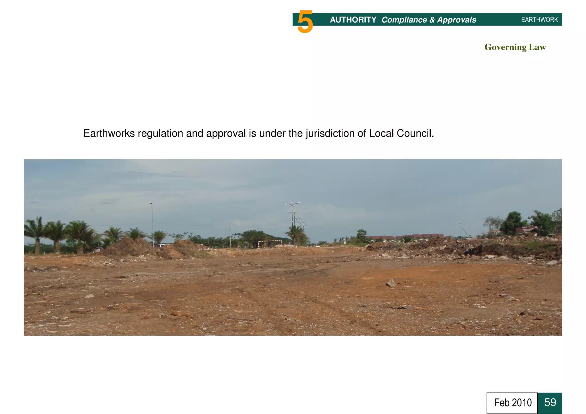 5      AUTHORITY Compliance & Approvals          EARTHWORK



                                                                                         Governing Law




Earthworks regulation and approval is under the jurisdiction of Local Council.




                                                                                           Feb 2010   59
 