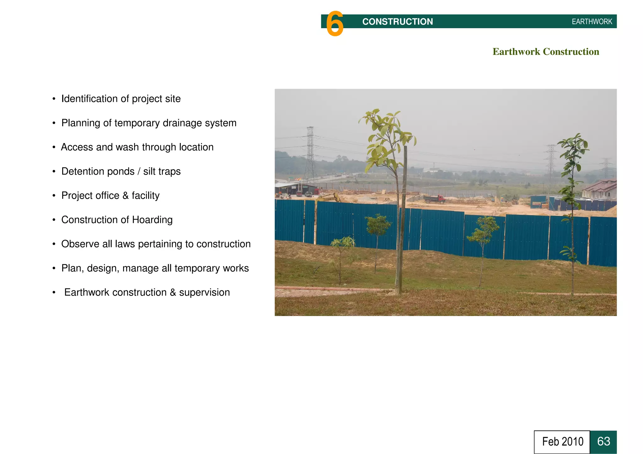6   CONSTRUCTION                   EARTHWORK



                                                                   Earthwork Construction



• Identification of project site

• Planning of temporary drainage system

• Access and wash through location

• Detention ponds / silt traps

• Project office & facility

• Construction of Hoarding

• Observe all laws pertaining to construction

• Plan, design, manage all temporary works

• Earthwork construction & supervision




                                                                             Feb 2010   63
 