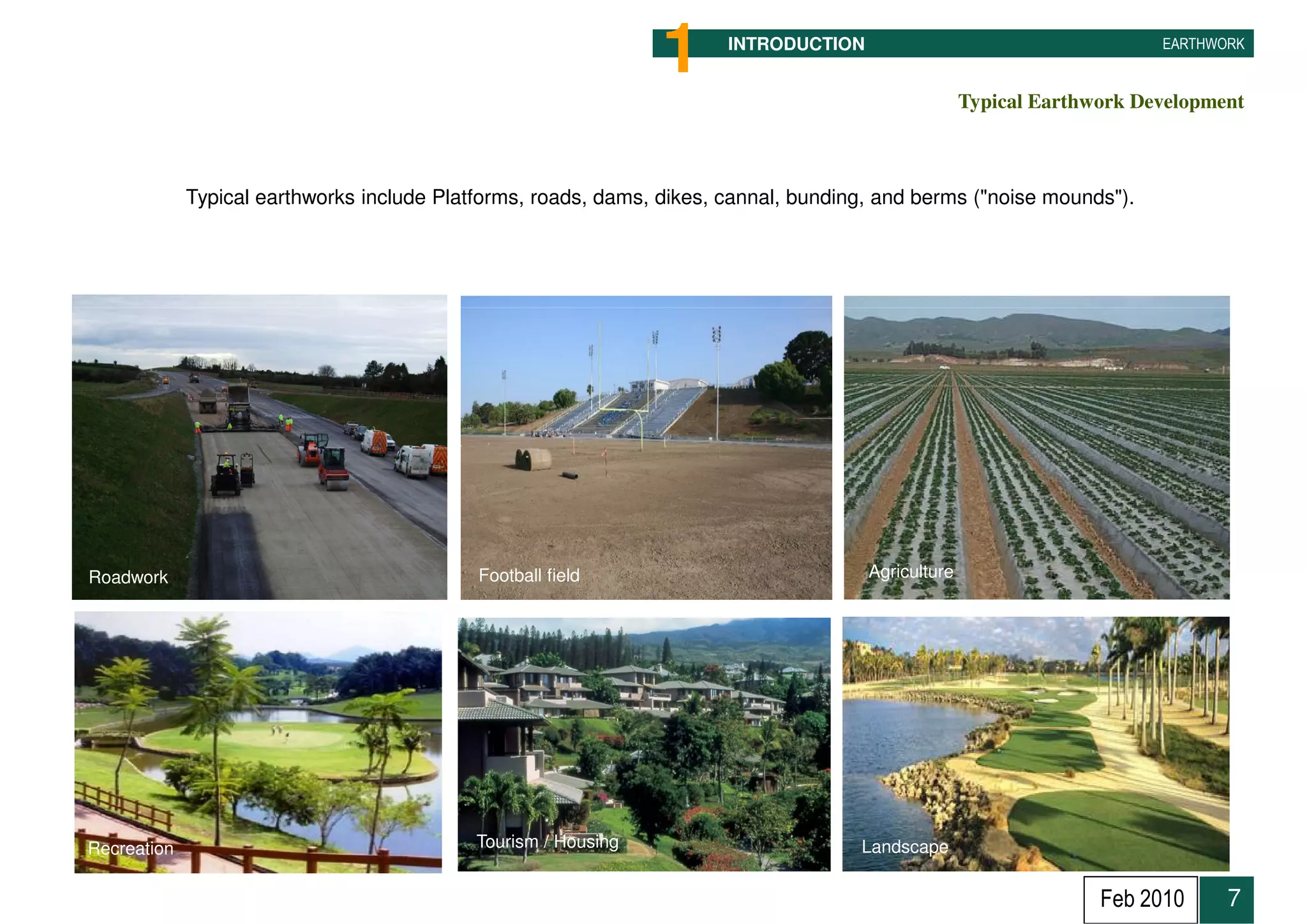 1      INTRODUCTION                                     EARTHWORK


                                                                                                    Typical Earthwork Development



             Typical earthworks include Platforms, roads, dams, dikes, cannal, bunding, and berms ("noise mounds").




Roadwork                                    Football field                            Agriculture




Recreation                                  Tourism / Housing                        Landscape


                                                                                                                  Feb 2010     7
 