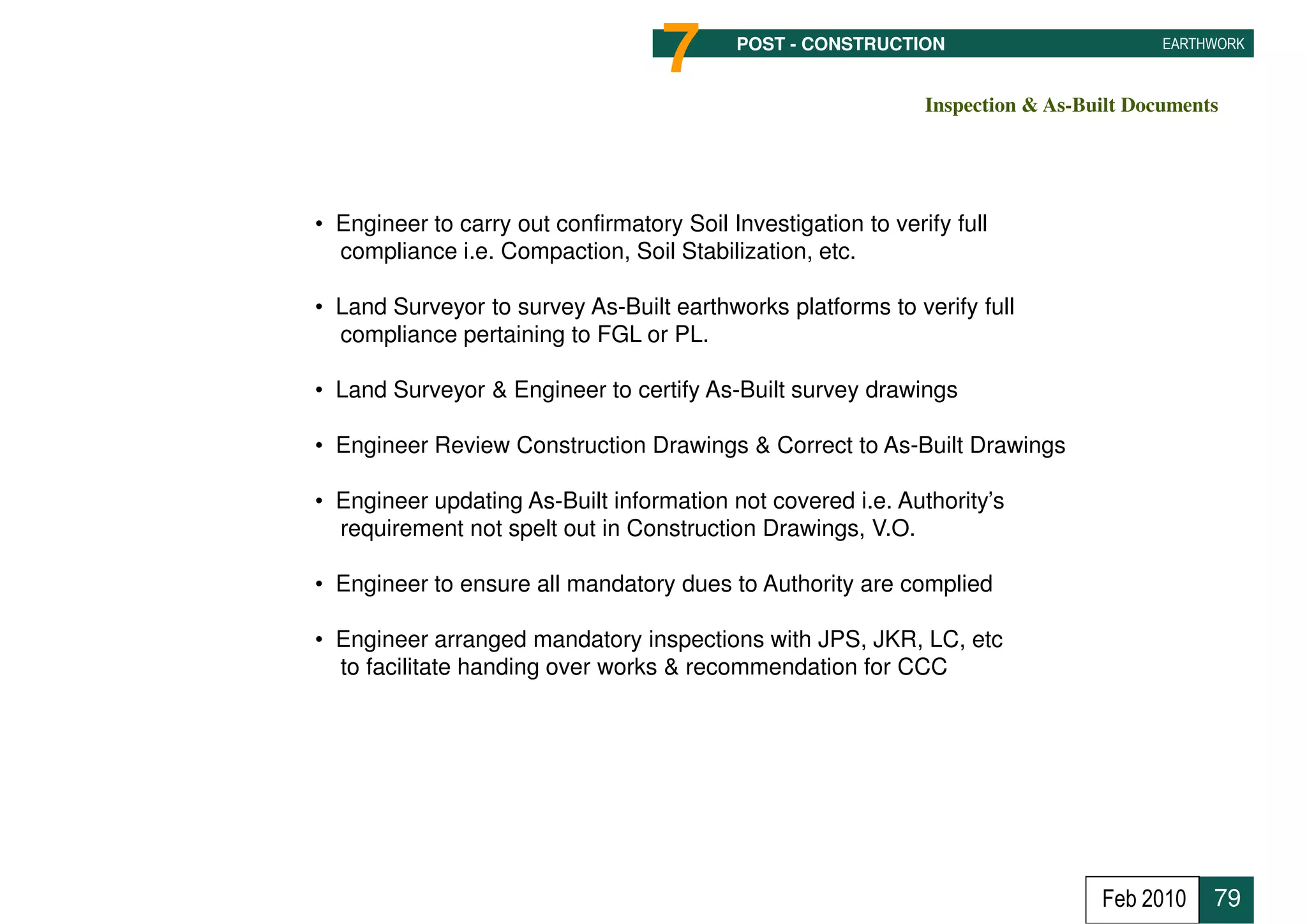 7      POST - CONSTRUCTION                          EARTHWORK



                                                               Inspection & As-Built Documents




• Engineer to carry out confirmatory Soil Investigation to verify full
  compliance i.e. Compaction, Soil Stabilization, etc.

• Land Surveyor to survey As-Built earthworks platforms to verify full
  compliance pertaining to FGL or PL.

• Land Surveyor & Engineer to certify As-Built survey drawings

• Engineer Review Construction Drawings & Correct to As-Built Drawings

• Engineer updating As-Built information not covered i.e. Authority’s
  requirement not spelt out in Construction Drawings, V.O.

• Engineer to ensure all mandatory dues to Authority are complied

• Engineer arranged mandatory inspections with JPS, JKR, LC, etc
  to facilitate handing over works & recommendation for CCC




                                                                                 Feb 2010    79
 