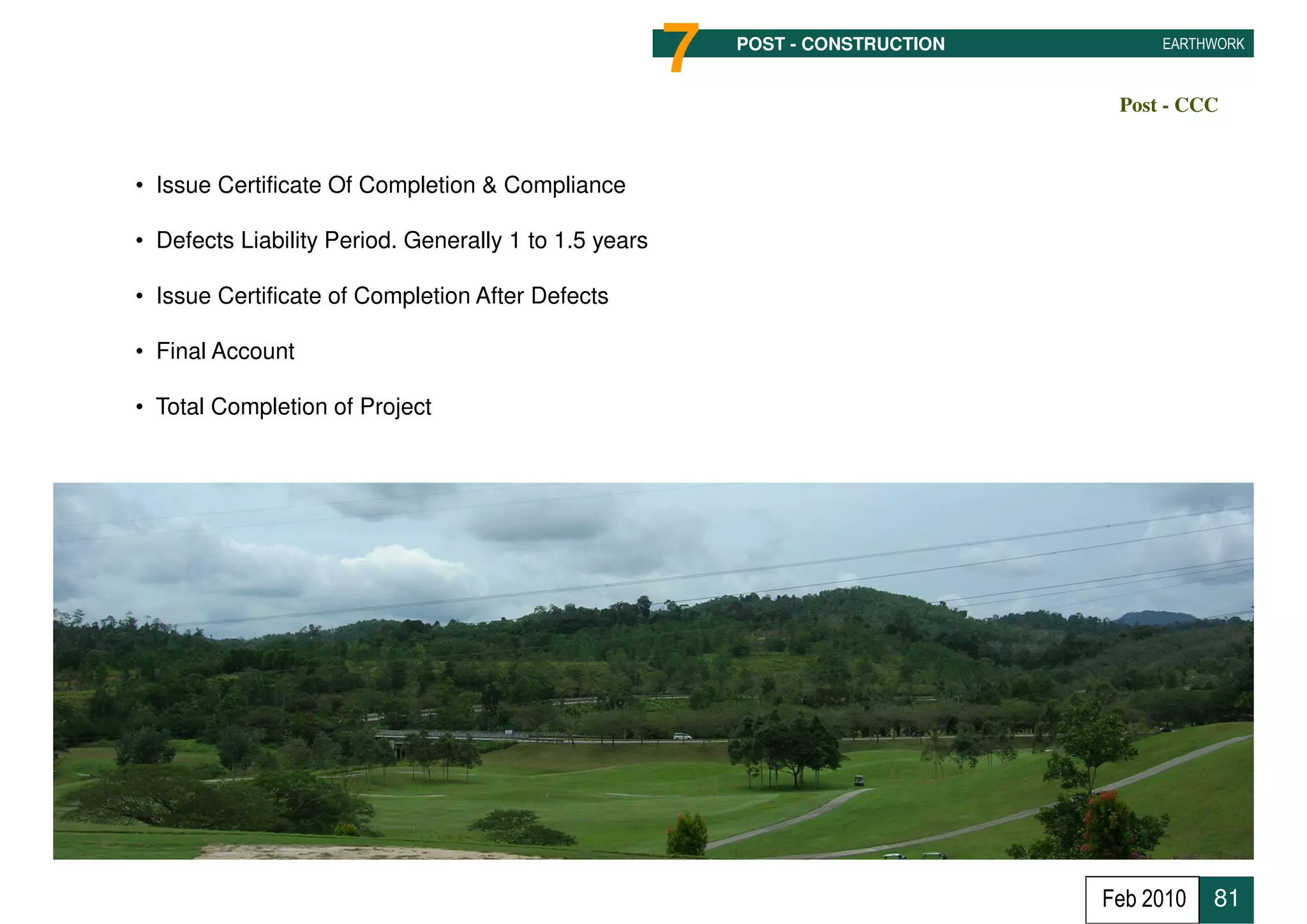 7   POST - CONSTRUCTION        EARTHWORK



                                                                                  Post - CCC


• Issue Certificate Of Completion & Compliance

• Defects Liability Period. Generally 1 to 1.5 years

• Issue Certificate of Completion After Defects

• Final Account

• Total Completion of Project




                                                                                 Feb 2010   81
 