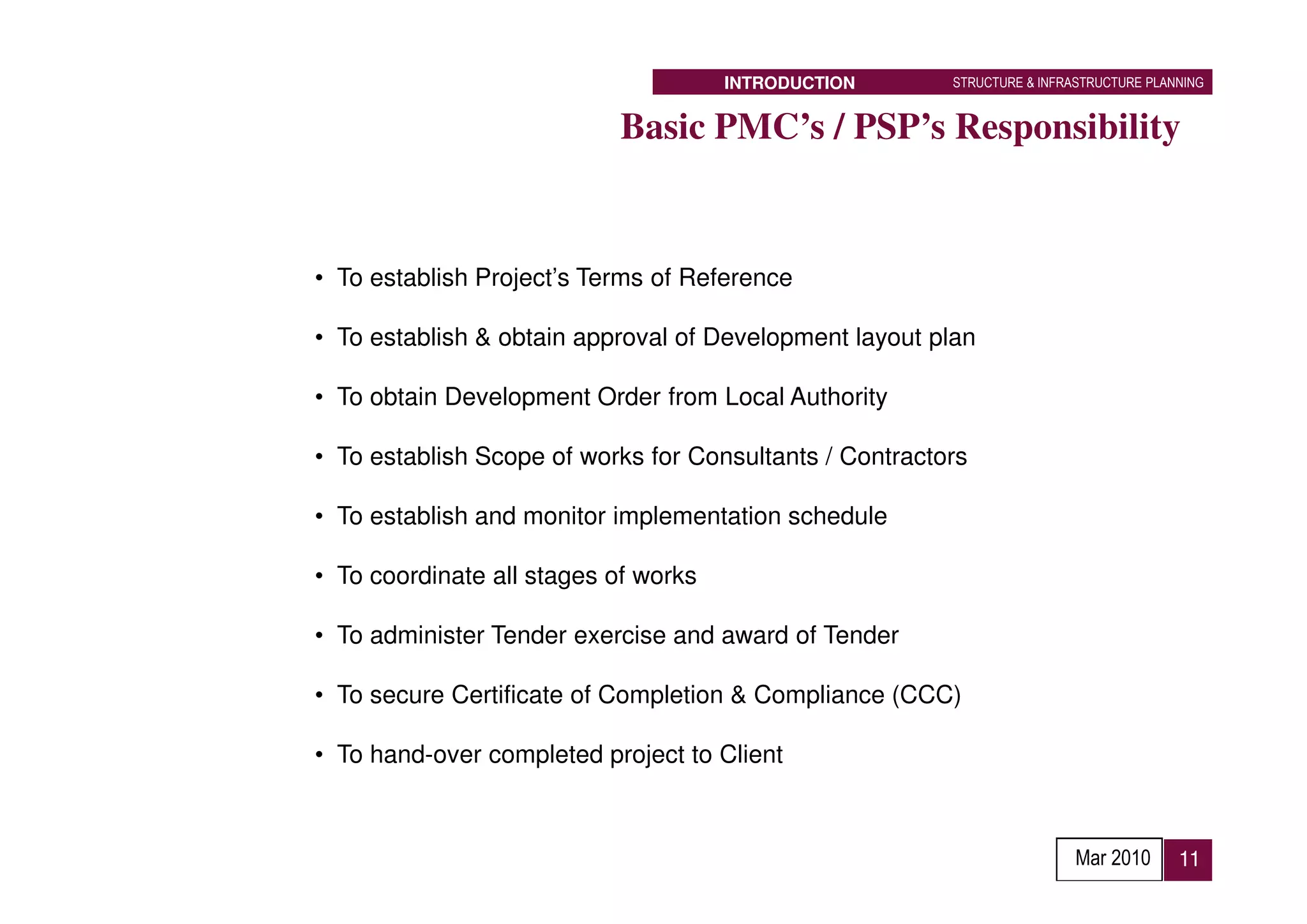 INTRODUCTION       STRUCTURE & INFRASTRUCTURE PLANNING


                           Basic PMC’s / PSP’s Responsibility


• To establish Project’s Terms of Reference

• To establish & obtain approval of Development layout plan

• To obtain Development Order from Local Authority

• To establish Scope of works for Consultants / Contractors

• To establish and monitor implementation schedule

• To coordinate all stages of works

• To administer Tender exercise and award of Tender

• To secure Certificate of Completion & Compliance (CCC)

• To hand-over completed project to Client



                                                                          Mar 2010      11
 