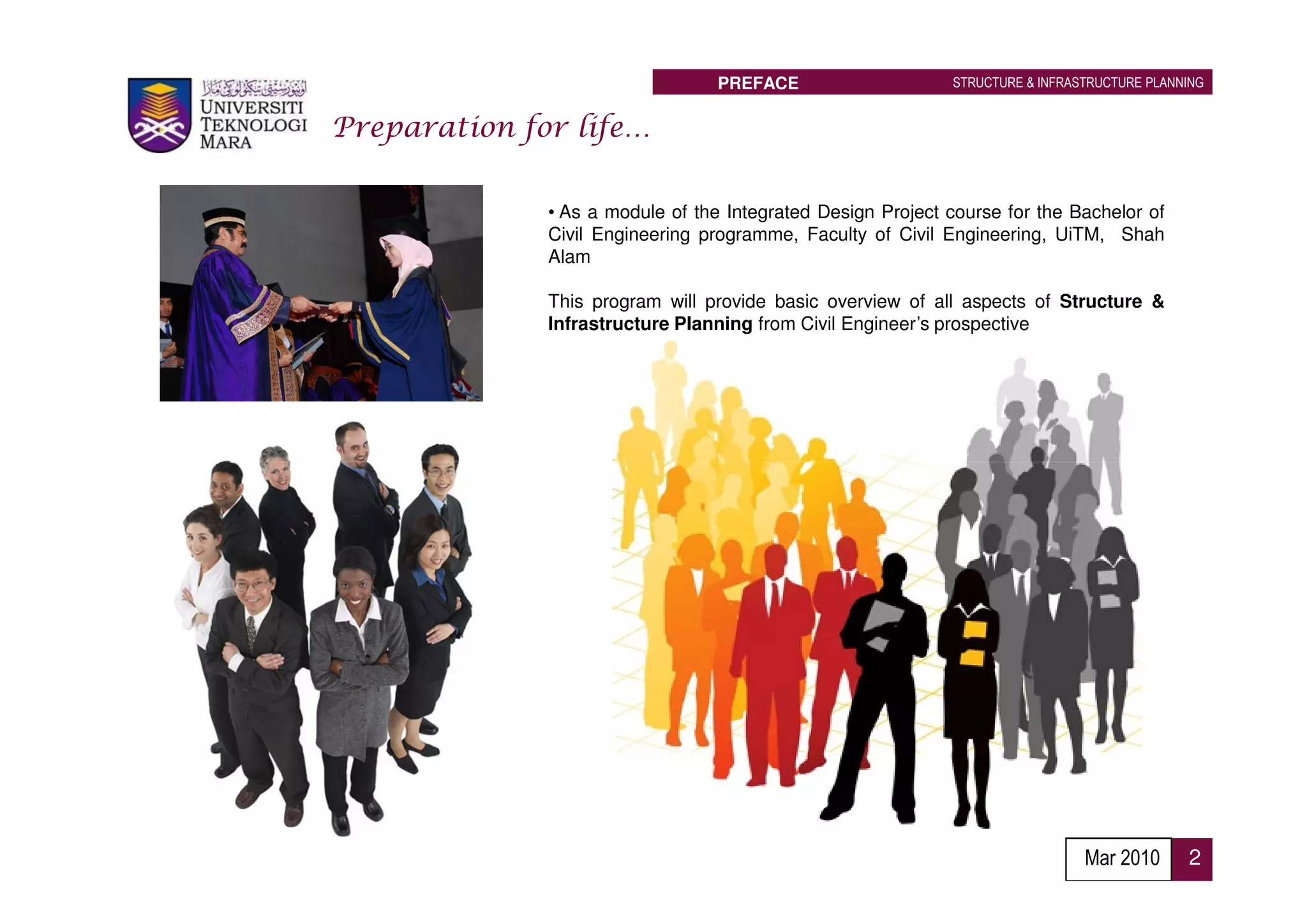 PREFACE                    STRUCTURE & INFRASTRUCTURE PLANNING


Preparation for life…

              • As a module of the Integrated Design Project course for the Bachelor of
              Civil Engineering programme, Faculty of Civil Engineering, UiTM, Shah
              Alam

              This program will provide basic overview of all aspects of Structure &
              Infrastructure Planning from Civil Engineer’s prospective




                                                                               Mar 2010      2
 