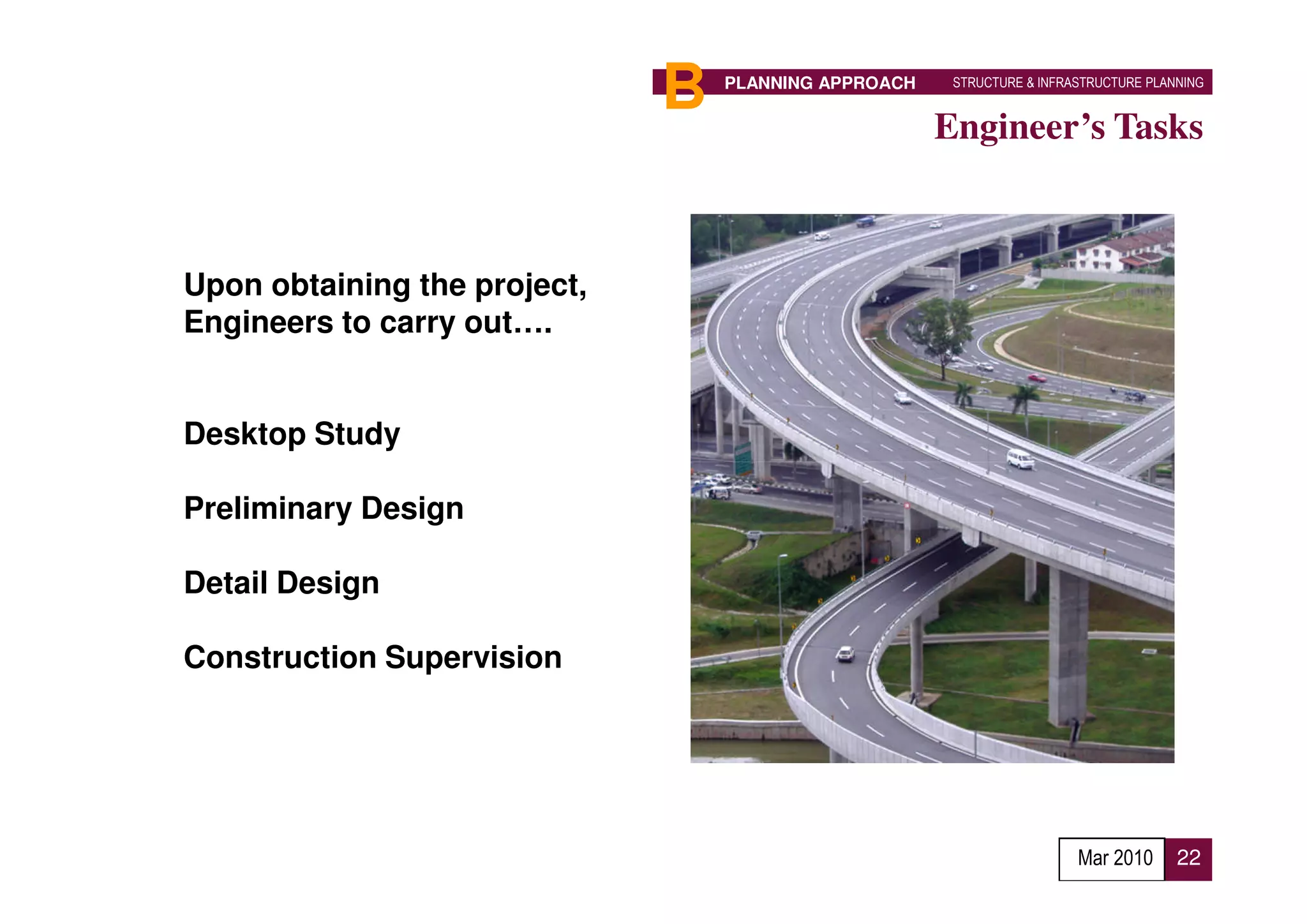 B   PLANNING APPROACH    STRUCTURE & INFRASTRUCTURE PLANNING


                                                      Engineer’s Tasks



Upon obtaining the project,
Engineers to carry out….


Desktop Study

Preliminary Design

Detail Design

Construction Supervision




                                                                        Mar 2010      22
 