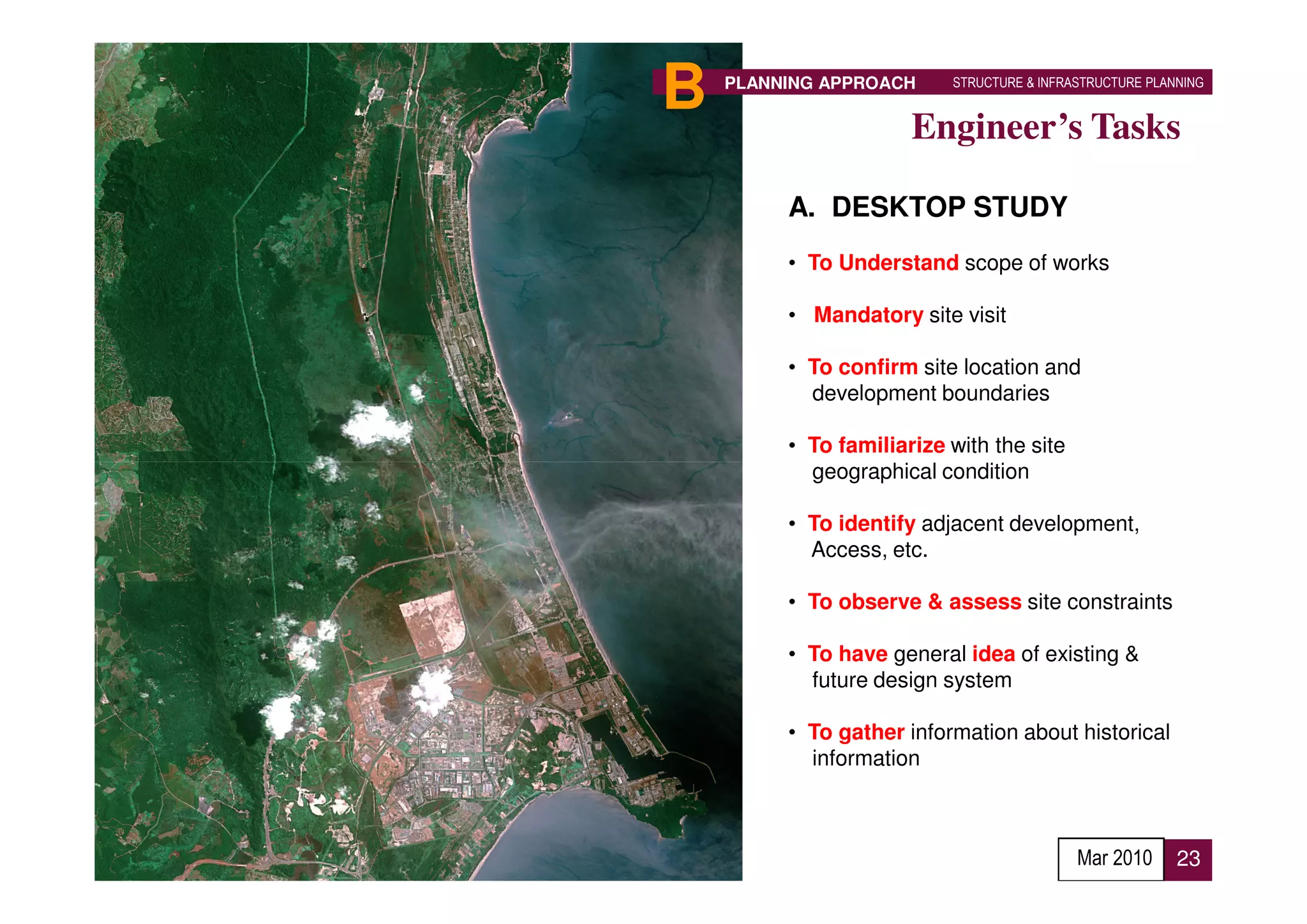 B   PLANNING APPROACH     STRUCTURE & INFRASTRUCTURE PLANNING


                      Engineer’s Tasks

         A. DESKTOP STUDY
         • To Understand scope of works

         • Mandatory site visit

         • To confirm site location and
           development boundaries

         • To familiarize with the site
           geographical condition

         • To identify adjacent development,
           Access, etc.

         • To observe & assess site constraints

         • To have general idea of existing &
           future design system

         • To gather information about historical
           information



                                           Mar 2010      23
 