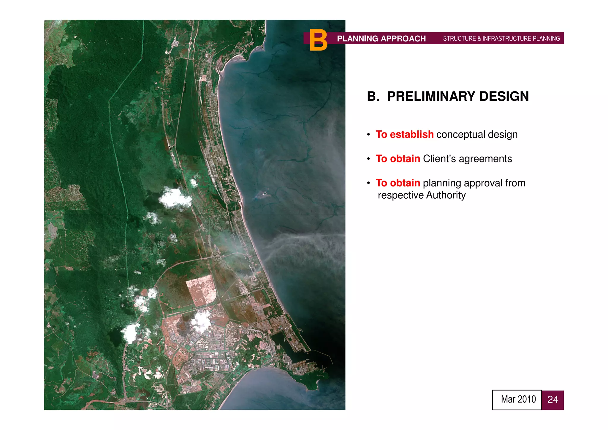 B   PLANNING APPROACH    STRUCTURE & INFRASTRUCTURE PLANNING




         B. PRELIMINARY DESIGN

         • To establish conceptual design

         • To obtain Client’s agreements

         • To obtain planning approval from
           respective Authority




                                          Mar 2010      24
 