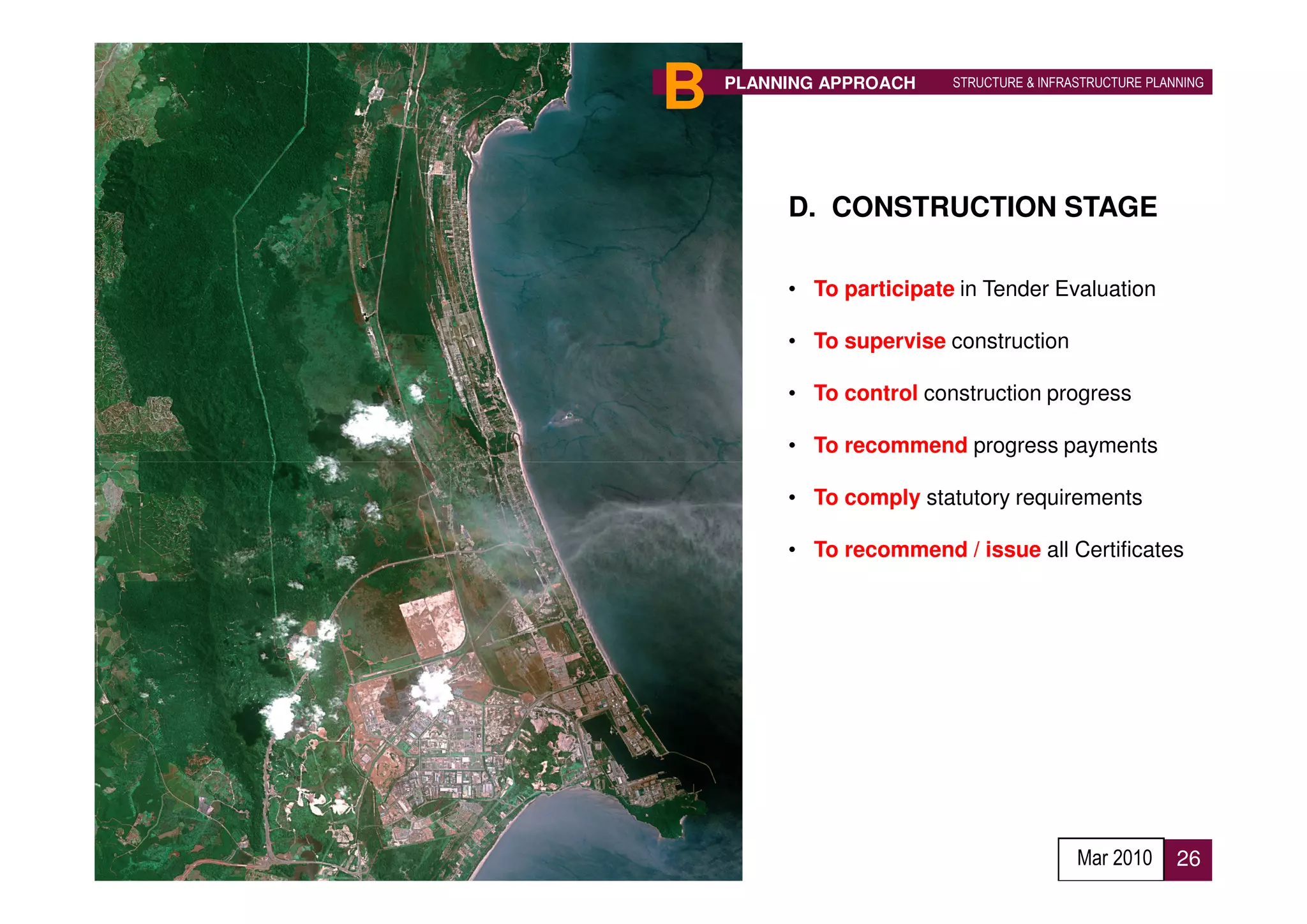 B   PLANNING APPROACH    STRUCTURE & INFRASTRUCTURE PLANNING




         D. CONSTRUCTION STAGE

         • To participate in Tender Evaluation

         • To supervise construction

         • To control construction progress

         • To recommend progress payments

         • To comply statutory requirements

         • To recommend / issue all Certificates




                                          Mar 2010      26
 