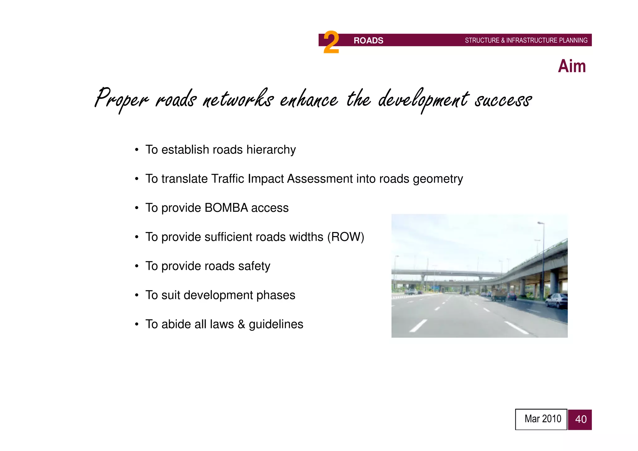 2   ROADS                   STRUCTURE & INFRASTRUCTURE PLANNING



                                                                                             Aim
Proper roads networks enhance the development success
    • To establish roads hierarchy

    • To translate Traffic Impact Assessment into roads geometry

    • To provide BOMBA access

    • To provide sufficient roads widths (ROW)

    • To provide roads safety

    • To suit development phases

    • To abide all laws & guidelines




                                                                                    Mar 2010      40
 