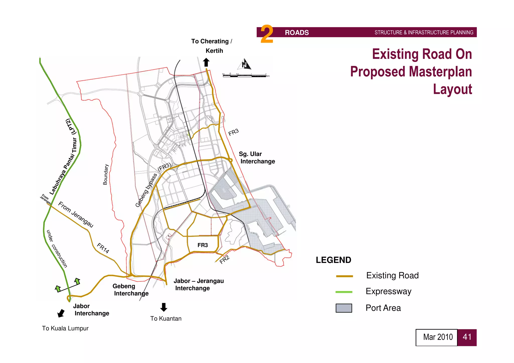 To Cherating /         2       ROADS              STRUCTURE & INFRASTRUCTURE PLANNING


                                                       Kertih
                                                                                                  Existing Road On
                                                                                               Proposed Masterplan
                                                                                                            Layout
         Timur




                                                                    Sg. Ular
                                                                    Interchange




                                                     FR3

                                                                                          LEGEND
                                                                                                   Existing Road
                                             Jabor – Jerangau
                        Gebeng               Interchange
                        Interchange                                                                Expressway
          Jabor                                                                                    Port Area
          Interchange
                                      To Kuantan
To Kuala Lumpur
                                                                                                                      Mar 2010      41
 