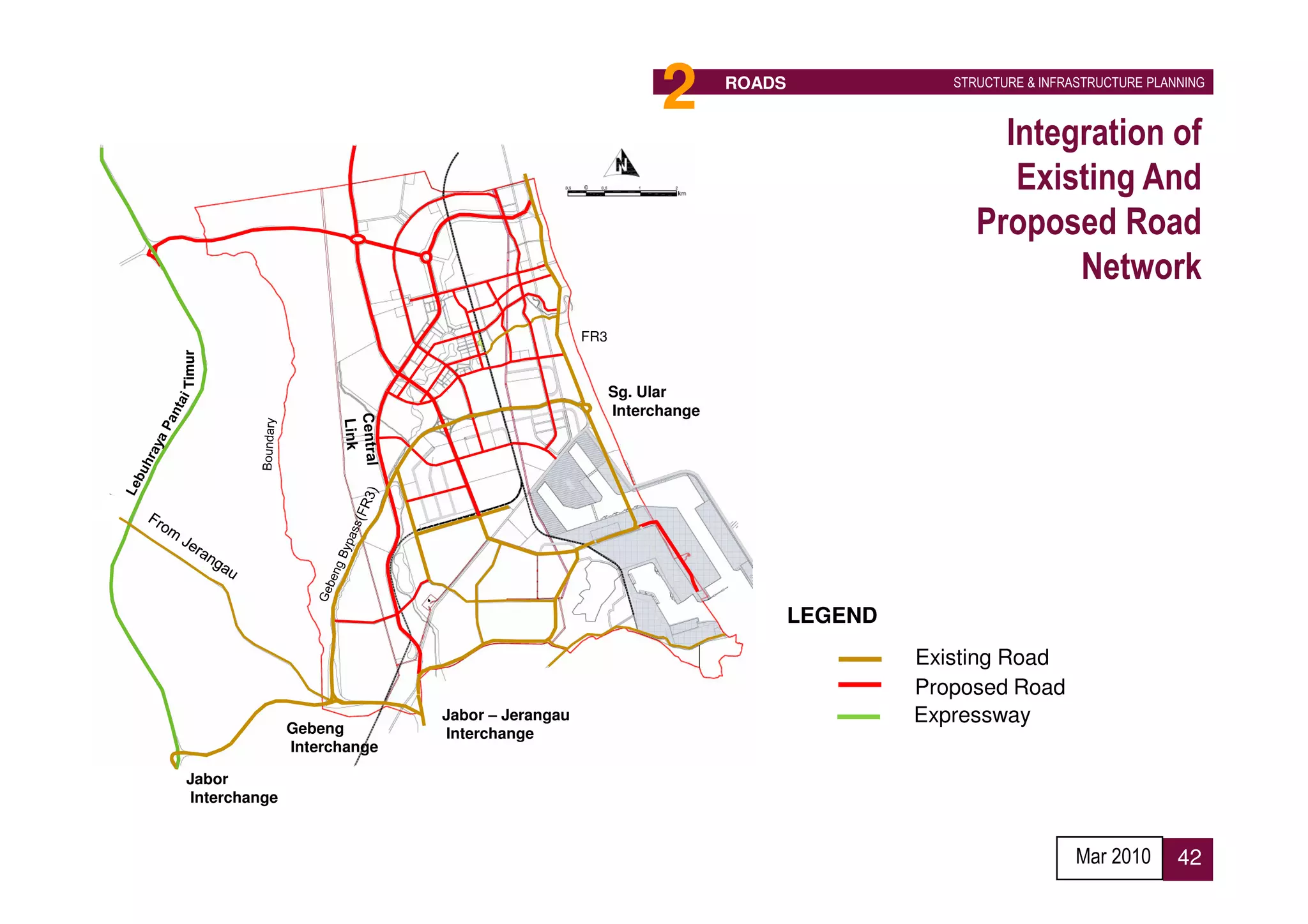 Future connection
                        To FR3 near Cherating
                                                   To Cherating /           2       ROADS               STRUCTURE & INFRASTRUCTURE PLANNING


                                                       Kertih
                                                                                                             Integration of
                                                                                                              Existing And
                                                                                                           Proposed Road
                                                                                                                  Network
                                                                FR3
         Timur




                                                                      Sg. Ular
                                                                      Interchange




                                                     FR3                                    LEGEND
                                                                                                     Existing Road
                                                                                                     Proposed Road
                                             Jabor – Jerangau                                        Expressway
                        Gebeng               Interchange
                        Interchange

          Jabor
          Interchange
                                      To Kuantan
To Kuala Lumpur
                                                                                                                         Mar 2010      42
 