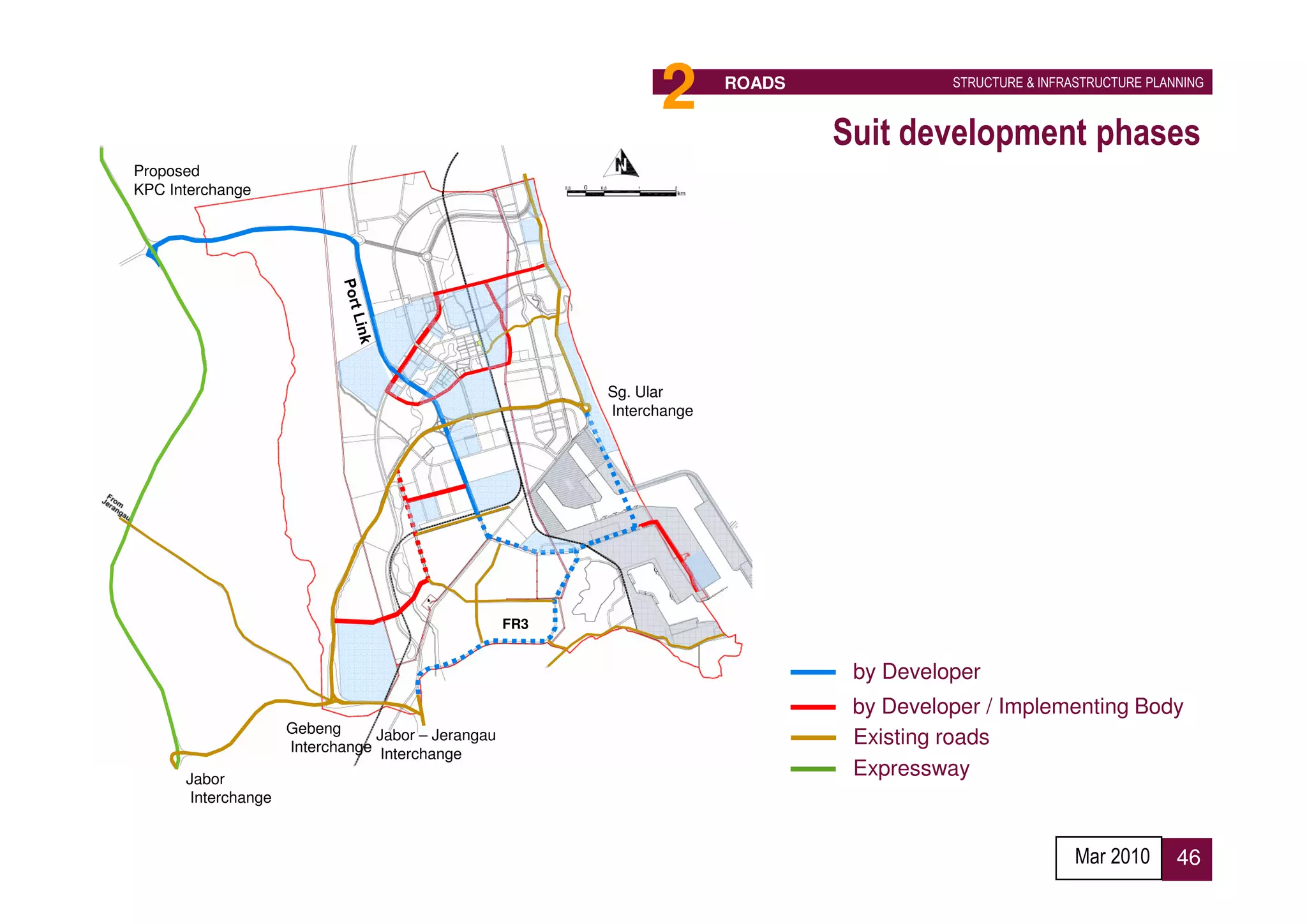 2       ROADS             STRUCTURE & INFRASTRUCTURE PLANNING



                                                                                Suit development phases
Proposed
KPC Interchange




                                                          Sg. Ular
                                                          Interchange




                                                    FR3


                                                                                 by Developer
                                                                                 by Developer / Implementing Body
                     Gebeng      Jabor – Jerangau
                     Interchange Interchange
                                                                                 Existing roads
      Jabor
                                                                                 Expressway
       Interchange


                                                                                                           Mar 2010      46
 
