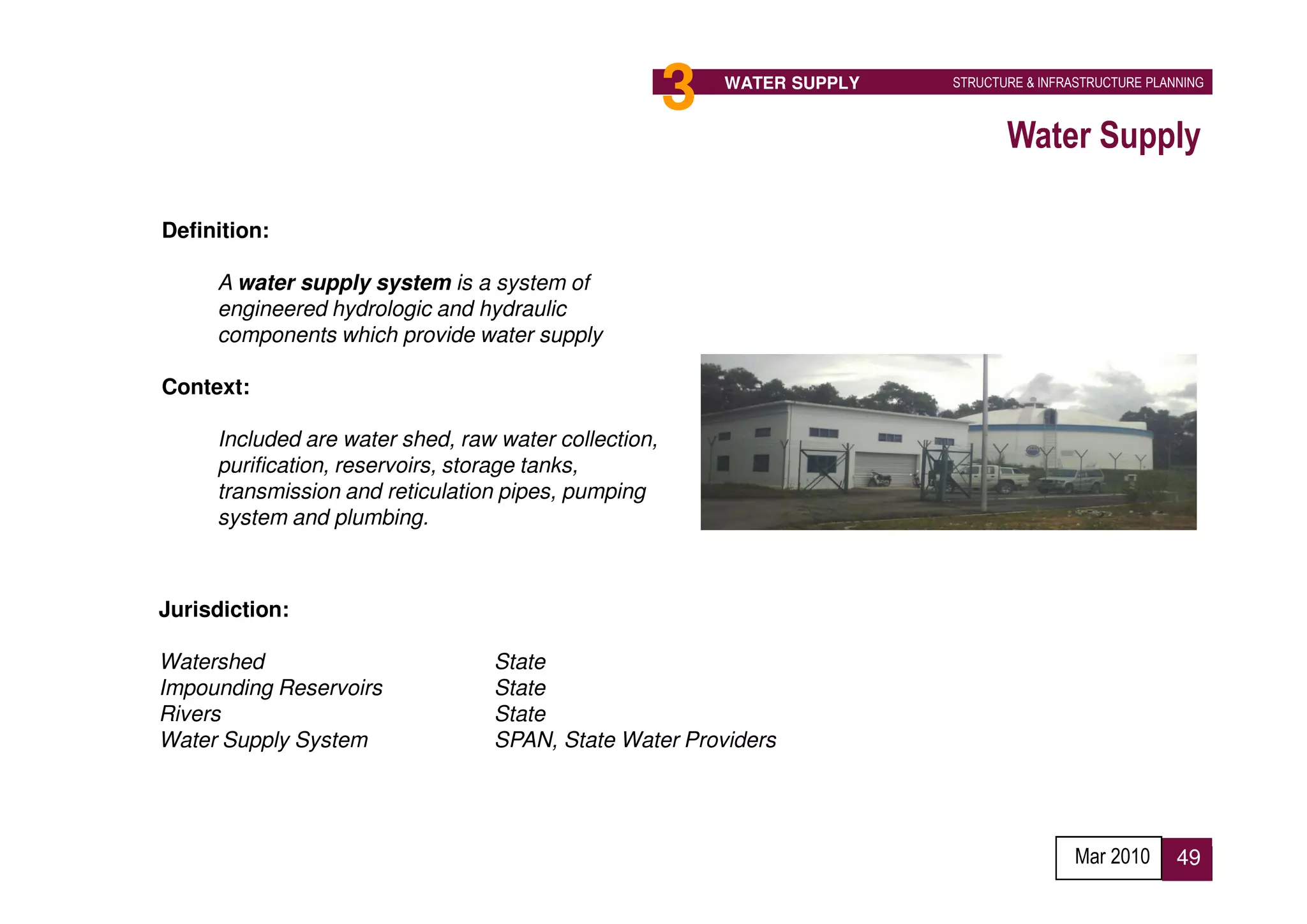 3   WATER SUPPLY   STRUCTURE & INFRASTRUCTURE PLANNING



                                                                                Water Supply

Definition:

     A water supply system is a system of
     engineered hydrologic and hydraulic
     components which provide water supply

Context:

     Included are water shed, raw water collection,
     purification, reservoirs, storage tanks,
     transmission and reticulation pipes, pumping
     system and plumbing.



Jurisdiction:

Watershed                        State
Impounding Reservoirs            State
Rivers                           State
Water Supply System              SPAN, State Water Providers




                                                                                          Mar 2010      49
 