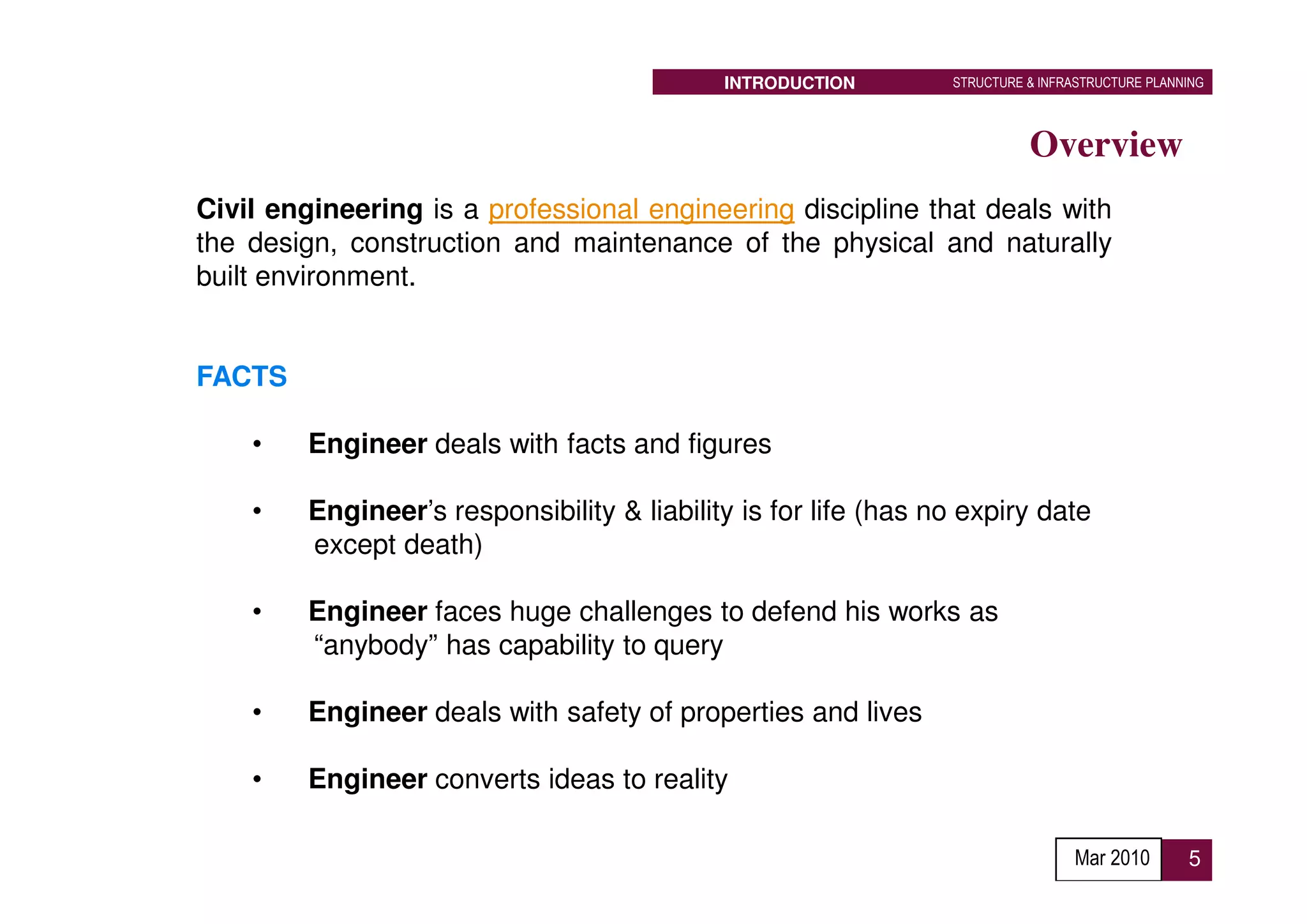 INTRODUCTION        STRUCTURE & INFRASTRUCTURE PLANNING



                                                                           Overview
Civil engineering is a professional engineering discipline that deals with
the design, construction and maintenance of the physical and naturally
built environment.


FACTS

    •    Engineer deals with facts and figures

    •    Engineer’s responsibility & liability is for life (has no expiry date
         except death)

    •    Engineer faces huge challenges to defend his works as
         “anybody” has capability to query

    •    Engineer deals with safety of properties and lives

    •    Engineer converts ideas to reality

                                                                                 Mar 2010        5
 