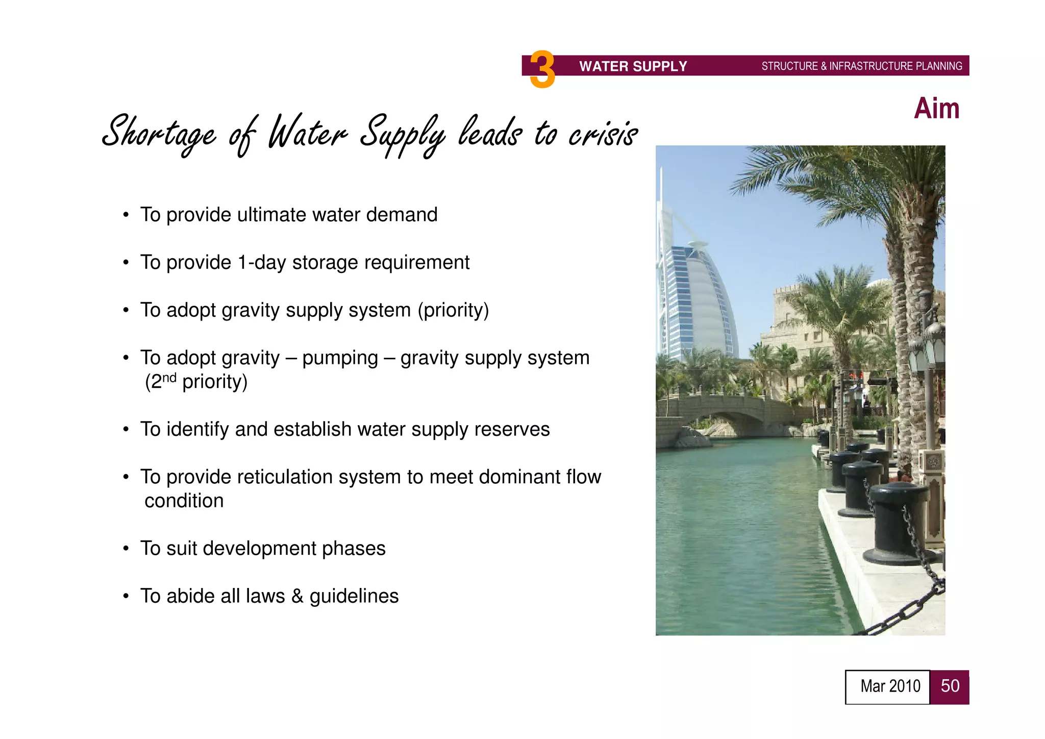 3                      WATER SUPPLY   STRUCTURE & INFRASTRUCTURE PLANNING



                                                                                              Aim
Shortage of Water Supply leads to crisis
 • To provide ultimate water demand

 • To provide 1-day storage requirement

 • To adopt gravity supply system (priority)

 • To adopt gravity – pumping – gravity supply system
   (2nd priority)

 • To identify and establish water supply reserves

 • To provide reticulation system to meet dominant flow
   condition

 • To suit development phases

 • To abide all laws & guidelines



                                                                                     Mar 2010      50
 