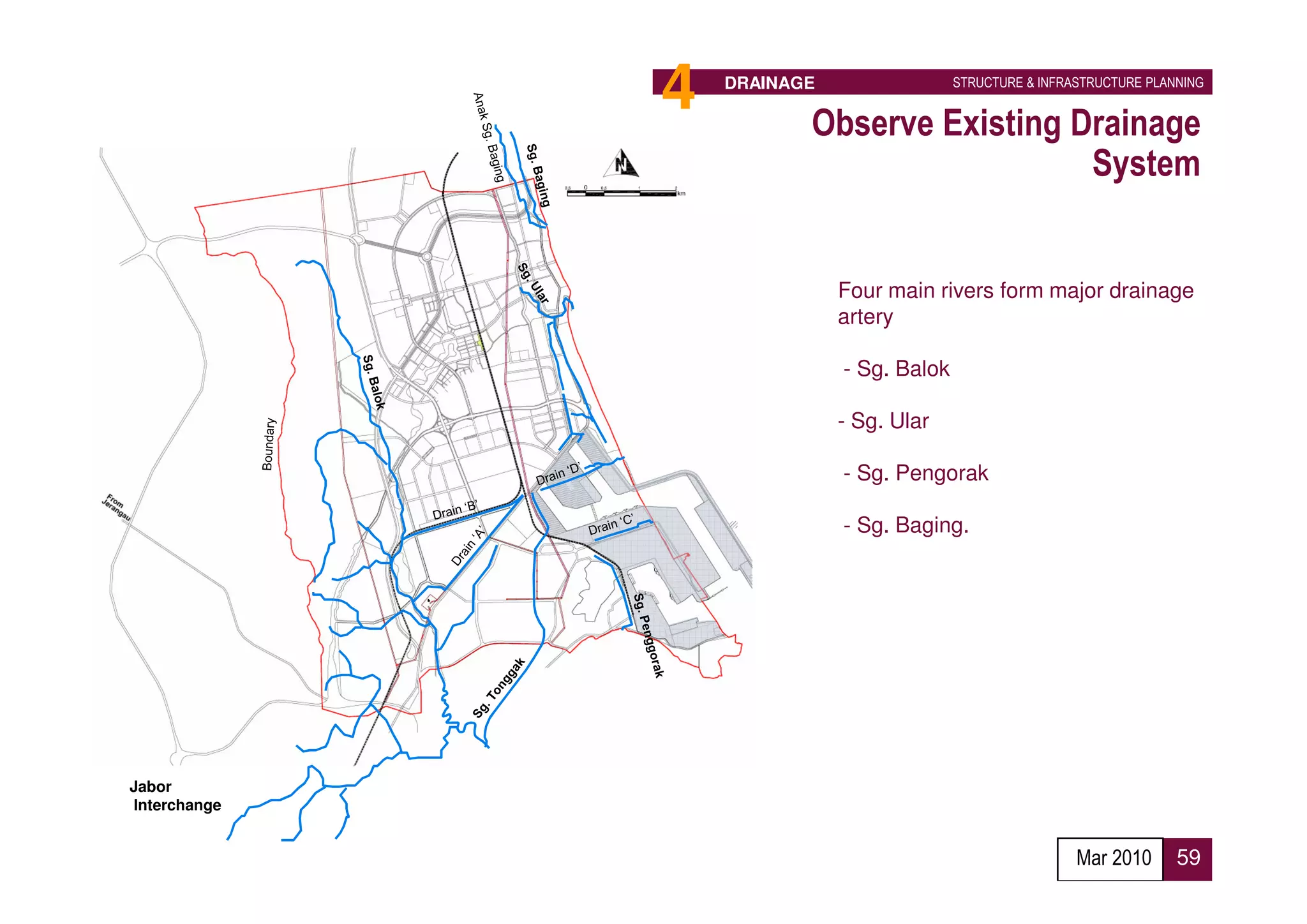 4   DRAINAGE                 STRUCTURE & INFRASTRUCTURE PLANNING


                         Observe Existing Drainage
                                           System


                             Four main rivers form major drainage
                             artery

                             - Sg. Balok

                             - Sg. Ular

                             - Sg. Pengorak

                             - Sg. Baging.




Jabor
Interchange


                                                            Mar 2010      59
 