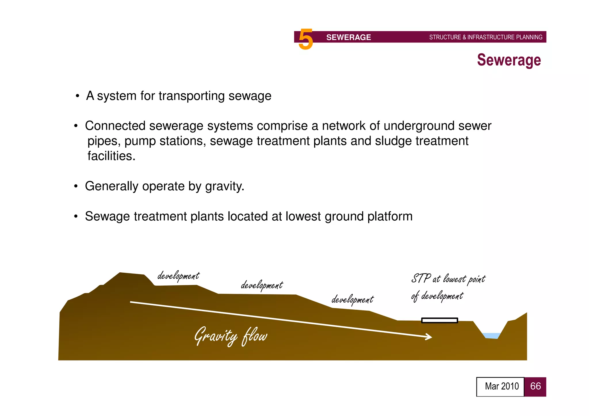 5   SEWERAGE           STRUCTURE & INFRASTRUCTURE PLANNING



                                                                                  Sewerage

• A system for transporting sewage

• Connected sewerage systems comprise a network of underground sewer
  pipes, pump stations, sewage treatment plants and sludge treatment
  facilities.

• Generally operate by gravity.

• Sewage treatment plants located at lowest ground platform



               development                                      STP at lowest point
                               development
                                                  development   of development

                        Gravity flow

                                                                                     Mar 2010      66
 
