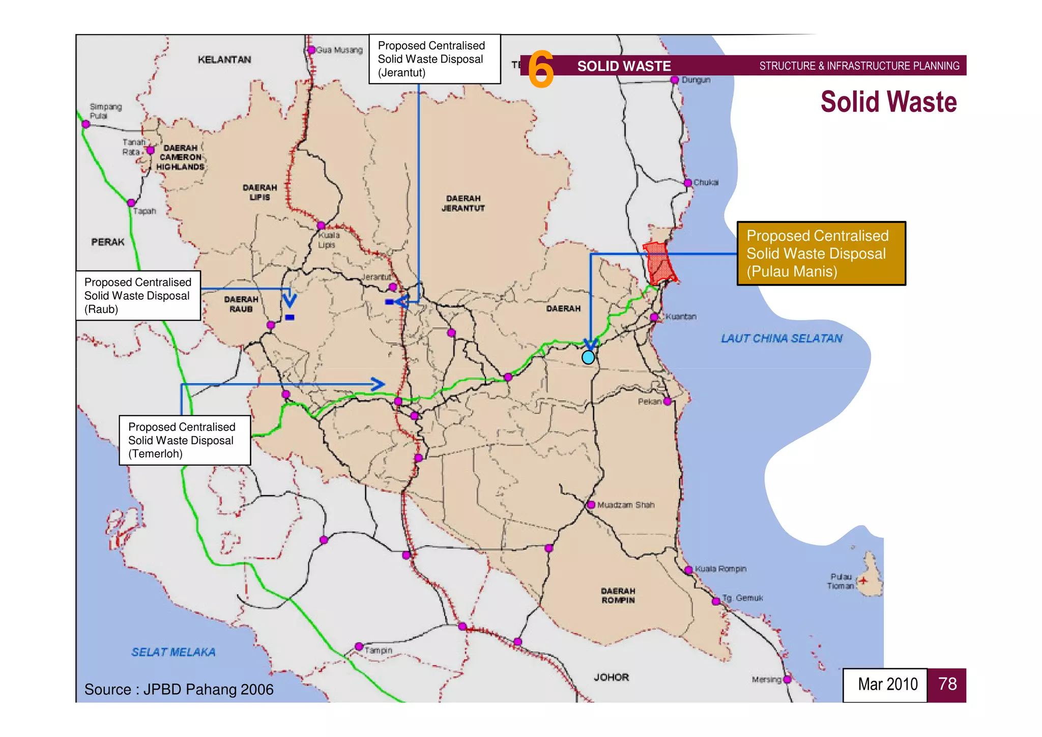 Proposed Centralised
                               Solid Waste Disposal
                               (Jerantut)
                                                      6   SOLID WASTE    STRUCTURE & INFRASTRUCTURE PLANNING


                                                                                   Solid Waste



                                                                        Proposed Centralised
                                                                        Solid Waste Disposal
                                                                        (Pulau Manis)
Proposed Centralised
Solid Waste Disposal
(Raub)




        Proposed Centralised
        Solid Waste Disposal
        (Temerloh)




Source : JPBD Pahang 2006                                                                 Mar 2010      78
 