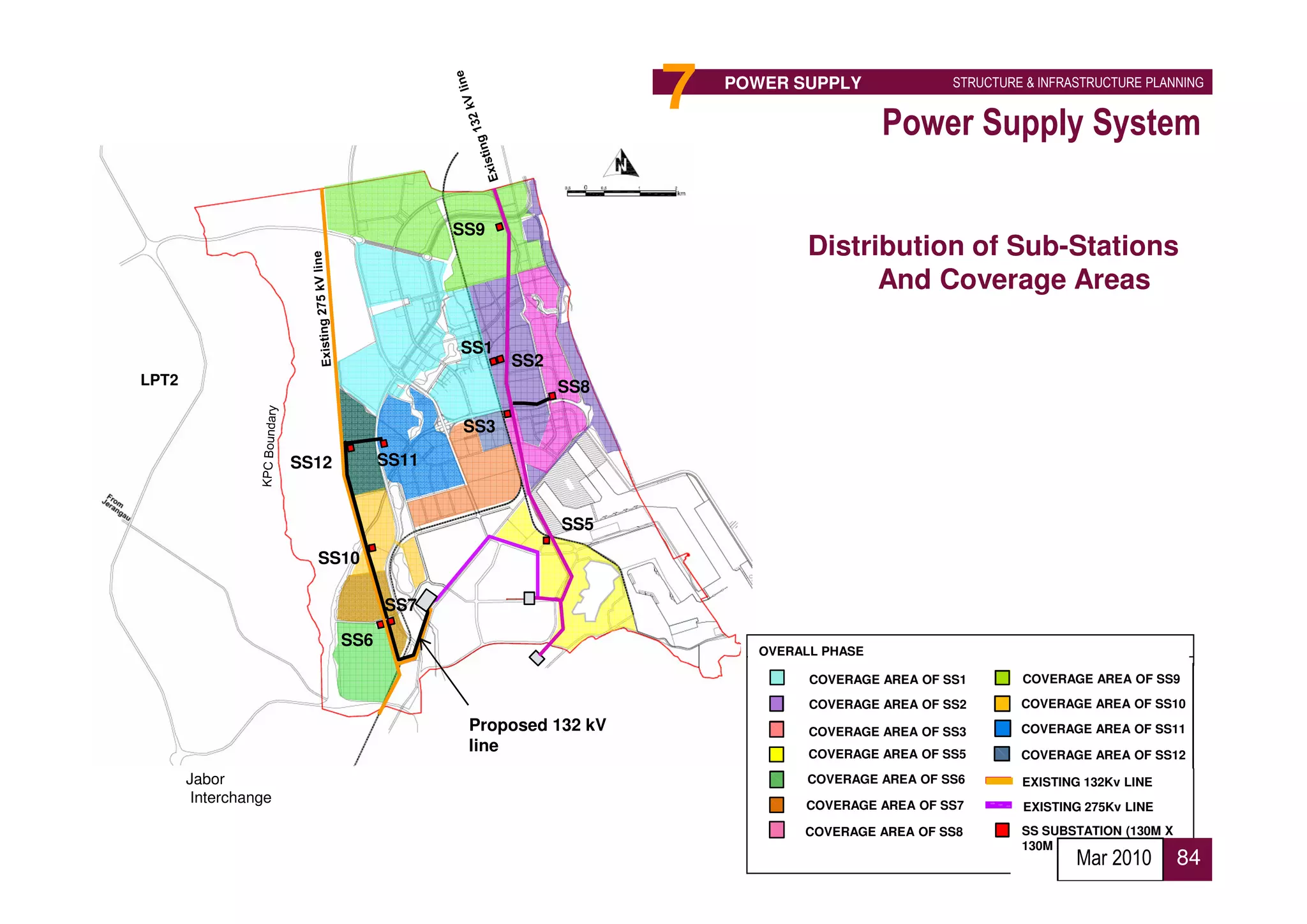 7   POWER SUPPLY               STRUCTURE & INFRASTRUCTURE PLANNING


                                                                                    Power Supply System

                                          SS9
                                                                          Distribution of Sub-Stations
                                                                                And Coverage Areas

                                          SS1
                                                SS2
LPT2                                                  SS8

                                          SS3

                      SS12         SS11


                                                      SS5
                        SS10

                                   SS7

                             SS6
                                                                    OVERALL PHASE

                                                                          COVERAGE AREA OF SS1       COVERAGE AREA OF SS9

                                                                          COVERAGE AREA OF SS2       COVERAGE AREA OF SS10
                                           Proposed 132 kV                COVERAGE AREA OF SS3       COVERAGE AREA OF SS11
                                           line                           COVERAGE AREA OF SS5       COVERAGE AREA OF SS12
       Jabor                                                              COVERAGE AREA OF SS6       EXISTING 132Kv LINE
        Interchange                                                      COVERAGE AREA OF SS7        EXISTING 275Kv LINE
                                                                         COVERAGE AREA OF SS8        SS SUBSTATION (130M X
                                                                                                     130M
                                                                                                             Mar 2010        84
 