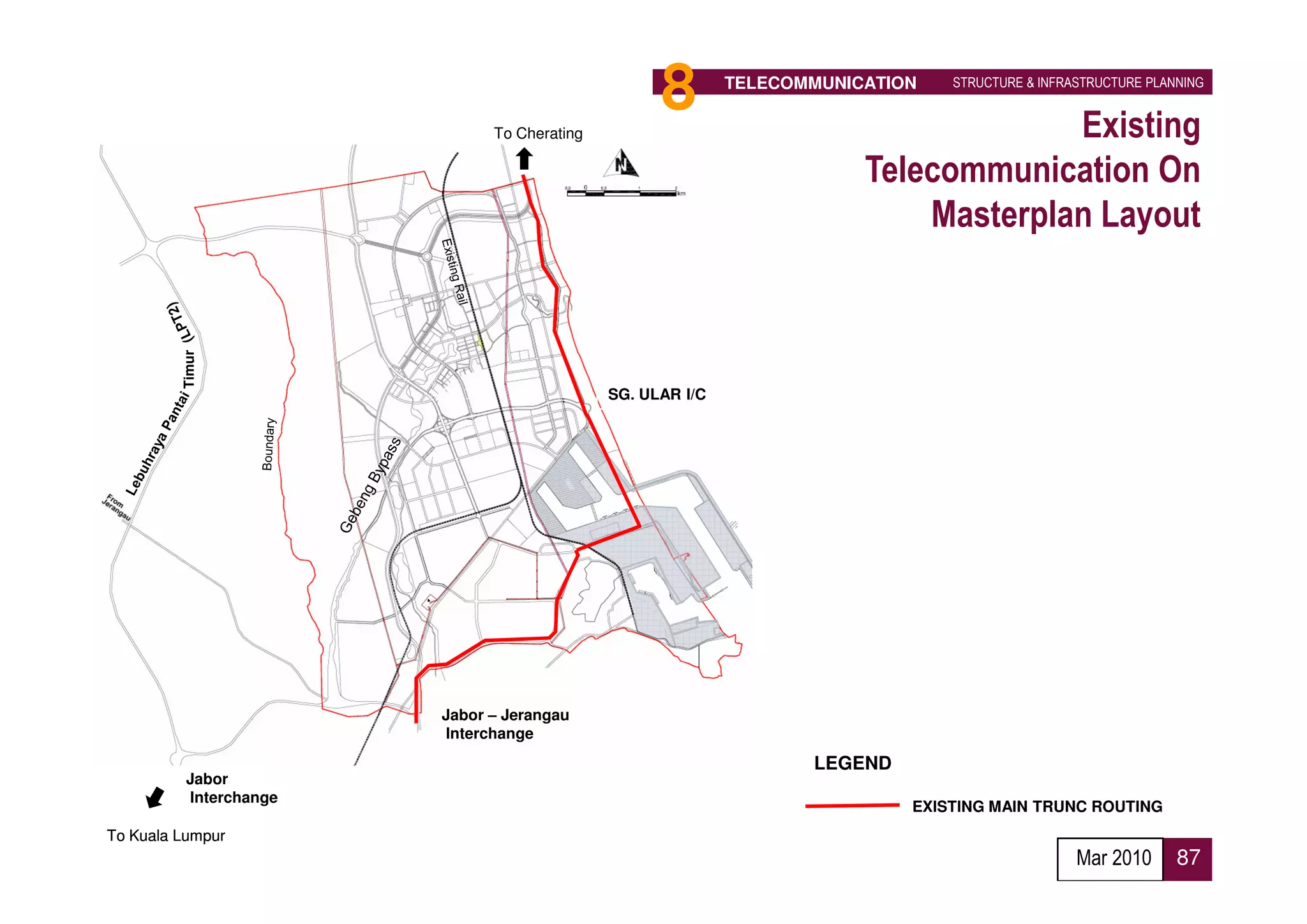 To Cherating
                                                   8        TELECOMMUNICATION   STRUCTURE & INFRASTRUCTURE PLANNING


                                                                                     Existing
                                                                        Telecommunication On
                                                                            Masterplan Layout
         Timur




                                             SG. ULAR I/C




                        Jabor – Jerangau
                        Interchange
                                                                   LEGEND
          Jabor
          Interchange
                                                                            EXISTING MAIN TRUNC ROUTING
To Kuala Lumpur
                                                                                                 Mar 2010      87
 