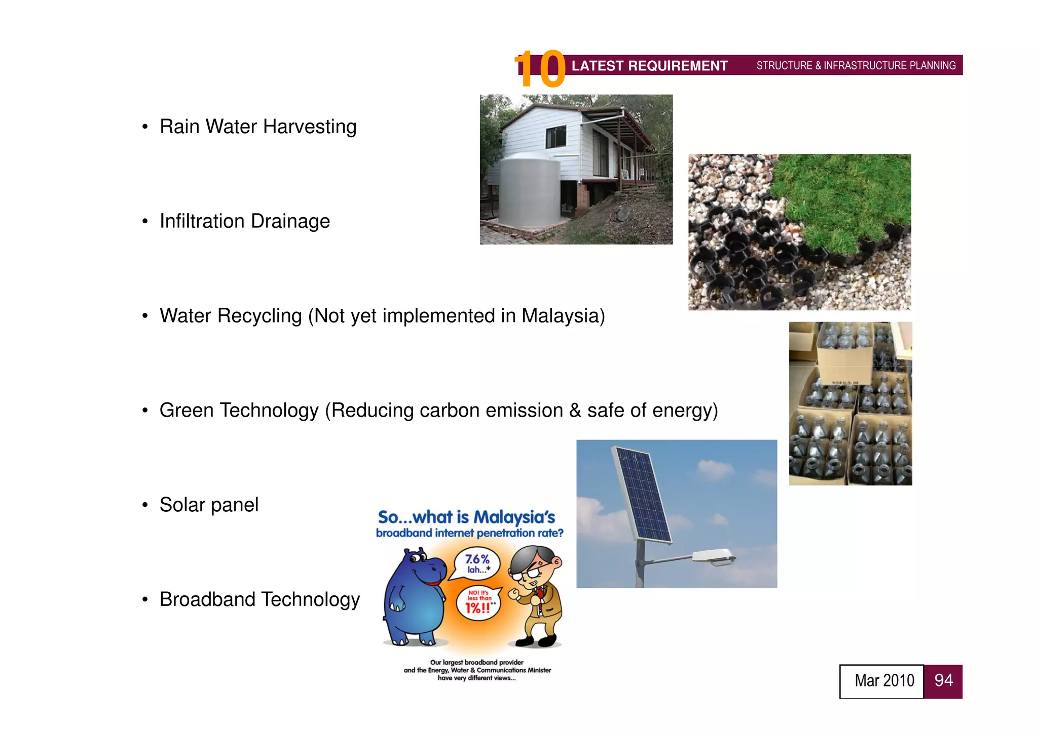 10     LATEST REQUIREMENT   STRUCTURE & INFRASTRUCTURE PLANNING




• Rain Water Harvesting



• Infiltration Drainage



• Water Recycling (Not yet implemented in Malaysia)



• Green Technology (Reducing carbon emission & safe of energy)



• Solar panel



• Broadband Technology



                                                                                     Mar 2010      94
 
