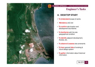 B   PLANNING APPROACH     STRUCTURE & INFRASTRUCTURE PLANNING


                      Engineer’s Tasks

         A. DESKTOP STUDY
         • To Understand scope of works

         • Mandatory site visit

         • To confirm site location and
           development boundaries

         • To familiarize with the site
           geographical condition

         • To identify adjacent development,
           Access, etc.

         • To observe & assess site constraints

         • To have general idea of existing &
           future design system

         • To gather information about historical
           information



                                           Mar 2010      23
 