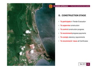 B   PLANNING APPROACH    STRUCTURE & INFRASTRUCTURE PLANNING




         D. CONSTRUCTION STAGE

         • To participate in Tender Evaluation

         • To supervise construction

         • To control construction progress

         • To recommend progress payments

         • To comply statutory requirements

         • To recommend / issue all Certificates




                                          Mar 2010      26
 