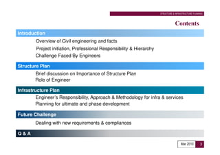 STRUCTURE & INFRASTRUCTURE PLANNING



                                                                                  Contents
Introduction
        Overview of Civil engineering and facts
        Project initiation, Professional Responsibility & Hierarchy
        Challenge Faced By Engineers

Structure Plan
        Brief discussion on Importance of Structure Plan
        Role of Engineer

Infrastructure Plan
         Engineer’s Responsibility, Approach & Methodology for infra & services
        Planning for ultimate and phase development

Future Challenge
        Dealing with new requirements & compliances

Q&A

                                                                                      Mar 2010        3
 