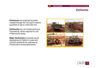 1   EARTHWORKS          STRUCTURE & INFRASTRUCTURE PLANNING



                                                                           Earthworks


Earthworks are engineering works
created through the moving of massive
quantities of soil or unformed rock

Earthworks are not infrastructure but
Engineering works required for civil
infrastructure works

Major Earthworks to provide sound
development’s Platform Levels with
sufficient gradients for engineering
infrastructure and building works




                                                   Proposed Implementation Agency :
                                                   Developer

                                                                                 Mar 2010      30
 