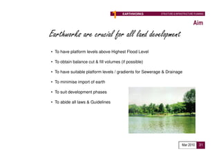 1    EARTHWORKS           STRUCTURE & INFRASTRUCTURE PLANNING



                                                                                       Aim
Earthworks are crucial for all land development
• To have platform levels above Highest Flood Level

• To obtain balance cut & fill volumes (if possible)

• To have suitable platform levels / gradients for Sewerage & Drainage

• To minimise import of earth

• To suit development phases

• To abide all laws & Guidelines




                                                Proposed Implementation Agency :
                                                Developer

                                                                              Mar 2010      31
 