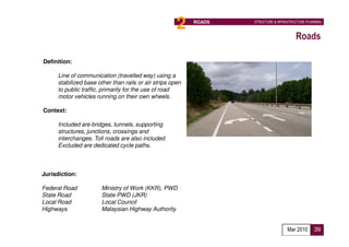 2    ROADS   STRUCTURE & INFRASTRUCTURE PLANNING



                                                                                         Roads

Definition:

      Line of communication (travelled way) using a
      stabilized base other than rails or air strips open
      to public traffic, primarily for the use of road
      motor vehicles running on their own wheels.

Context:

      Included are bridges, tunnels, supporting
      structures, junctions, crossings and
      interchanges. Toll roads are also included.
      Excluded are dedicated cycle paths.



Jurisdiction:

Federal Road            Ministry of Work (KKR), PWD
State Road              State PWD (JKR)
Local Road              Local Council
Highways                Malaysian Highway Authority


                                                                                     Mar 2010      39
 