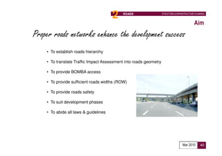2   ROADS                   STRUCTURE & INFRASTRUCTURE PLANNING



                                                                                             Aim
Proper roads networks enhance the development success
    • To establish roads hierarchy

    • To translate Traffic Impact Assessment into roads geometry

    • To provide BOMBA access

    • To provide sufficient roads widths (ROW)

    • To provide roads safety

    • To suit development phases

    • To abide all laws & guidelines




                                                                                    Mar 2010      40
 