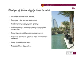 3                      WATER SUPPLY   STRUCTURE & INFRASTRUCTURE PLANNING



                                                                                              Aim
Shortage of Water Supply leads to crisis
 • To provide ultimate water demand

 • To provide 1-day storage requirement

 • To adopt gravity supply system (priority)

 • To adopt gravity – pumping – gravity supply system
   (2nd priority)

 • To identify and establish water supply reserves

 • To provide reticulation system to meet dominant flow
   condition

 • To suit development phases

 • To abide all laws & guidelines



                                                                                     Mar 2010      50
 