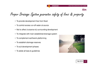 4   DRAINAGE   STRUCTURE & INFRASTRUCTURE PLANNING



                                                                                       Aim
Proper Drainage System guarantee safety of lives & property
   • To provide development free from flood

   • To control excess run-off water at source

   • Not to affect (nuisance to) surrounding development

   • To integrate with main established drainage system

   • To complement earthwork platforming

   • To establish drainage reserves

   • To suit development phases

   • To abide all laws & guidelines




                                                                              Mar 2010      57
 
