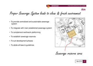5                      SEWERAGE     STRUCTURE & INFRASTRUCTURE PLANNING



                                                          Aim
Proper Sewerage System leads to clean & fresh environment
• To provide centralised and sustainable sewerage
  system

• To integrate with main established sewerage system

• To complement earthwork platforming

• To establish sewerage reserves

• To suit development phases

• To abide all laws & guidelines




                                                        Sewerage reserve area
                                                                                  Mar 2010      67
 