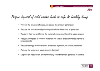 6     SOLID WASTE          STRUCTURE & INFRASTRUCTURE PLANNING


                                                                                                 Aim

Proper disposal of solid wastes leads to safe & healthy living
     • Prevent the creation of waste, or reduce the amount generated

     • Reduce the toxicity or negative impacts of the waste that is generated

     • Reuse in their current forms the materials recovered from the waste stream

     • Recycle, compost, or recover materials for use as direct or indirect inputs to
       new products

     • Recover energy by incineration, anaerobic digestion, or similar processes

     • Reduce the volume of waste prior to disposal

     • Dispose off waste in an environmentally sound manner, generally in landfills




                                                                                        Mar 2010      76
 