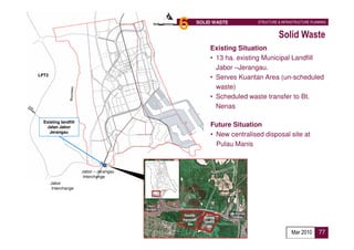 6   SOLID WASTE         STRUCTURE & INFRASTRUCTURE PLANNING


                                                                           Solid Waste
                                                 Existing Situation
                                                 • 13 ha. existing Municipal Landfill
                                                   Jabor –Jerangau.
LPT2
                                                 • Serves Kuantan Area (un-scheduled
                                                   waste)
                                                 • Scheduled waste transfer to Bt.
                                                   Nenas

  Existing landfill
   Jalan Jabor                                   Future Situation
     Jerangau
                                                 • New centralised disposal site at
                                                   Pulau Manis


                      Jabor – Jerangau
                       Interchange
       Jabor
        Interchange




                                                                                  Mar 2010      77
 