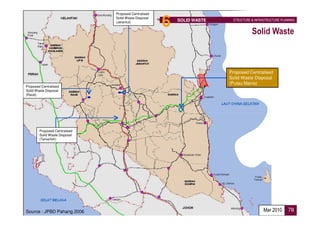 Proposed Centralised
                               Solid Waste Disposal
                               (Jerantut)
                                                      6   SOLID WASTE    STRUCTURE & INFRASTRUCTURE PLANNING


                                                                                   Solid Waste



                                                                        Proposed Centralised
                                                                        Solid Waste Disposal
                                                                        (Pulau Manis)
Proposed Centralised
Solid Waste Disposal
(Raub)




        Proposed Centralised
        Solid Waste Disposal
        (Temerloh)




Source : JPBD Pahang 2006                                                                 Mar 2010      78
 