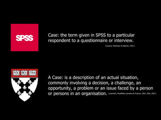 Case: the term given in SPSS to a particular
respondent to a questionnaire or interview.
                             (Cavana, Delahaye & Sekaran, 2001)




A Case: is a description of an actual situation,
commonly involving a decision, a challenge, an
opportunity, a problem or an issue faced by a person
or persons in an organisation.  (Leenders, Muaffette-Leenders & Erskine, 2001; Ellet, 2007)
 