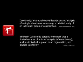 Case Study: a comprehensive description and analysis
of a single situation or case – e.g. a detailed study of
an individual, group or organisation.   (Cavana, Delahaye & Sekaran, 2001)




The term Case study pertains to the fact that a
limited number of units of analysis (often only one),
such as individual, a group or an organisation, are
studied intensively.                              (Wellman & Kruger, 1999)
 