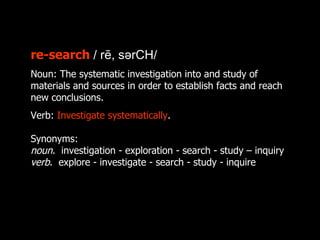 re-search / rē, sərCH/
Noun: The systematic investigation into and study of
materials and sources in order to establish facts and reach
new conclusions.
Verb: Investigate systematically.

Synonyms:
noun. investigation - exploration - search - study – inquiry
verb. explore - investigate - search - study - inquire
 