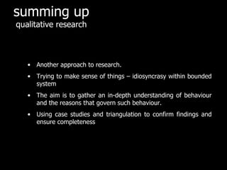 summing up
qualitative research



   • Another approach to research.
   • Trying to make sense of things – idiosyncrasy within bounded
     system
   • The aim is to gather an in-depth understanding of behaviour
     and the reasons that govern such behaviour.
   • Using case studies and triangulation to confirm findings and
     ensure completeness
 