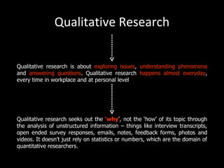 Qualitative Research


Qualitative research is about exploring issues, understanding phenomena
and answering questions. Qualitative research happens almost everyday,
every time in workplace and at personal level




Qualitative research seeks out the ‘why’, not the ‘how’ of its topic through
the analysis of unstructured information – things like interview transcripts,
open ended survey responses, emails, notes, feedback forms, photos and
videos. It doesn’t just rely on statistics or numbers, which are the domain of
quantitative researchers.
 
