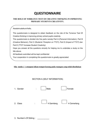 Assalamualaikum/hello,
This questionnaire is designed to obtain feedback on the role of the Torrance Test Of
Creative thinking in improving primary school pupils creativity.
This questionnaire is divided into five parts namely Part A (Personal Information), Part B
(Creative Behavior), Part C (Students’ Pereption on TTCT), Part D (Impact of TTCT) dan
Part E (TTCT Increase Student Creativity)
Hope you answer all the questions sincerly for helping me to undertake a study on the
title above.
All feedback submitted will be kept confidential
Your cooperation in completing this questionnaire is greatly appreciated
QUESTIONNAIRE
THE ROLE OF TORRANCE TEST OF CREATIVE THINKING IN IMPROVING
PRIMARY STUDENTS CREATIVITY.
Sila tanda ( / ) ataupun isikan tempat kosong pada ruangan yang telah disediakan
SECTION A (SELF INFORMATION)
1. Gender : Male Female
2. Class : 4 Gemilang 4 Cemerlang
3. Number’s Of Sibling : ___________
 